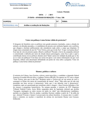 4039235-78549500-685165-785495SOCIEDADE MINEIRA DE CULTURAMantenedora da PUC Minas e doCOLÉGIO SANTA MARIA00SOCIEDADE MINEIRA DE CULTURAMantenedora da PUC Minas e doCOLÉGIO SANTA MARIA           Unidade: Floresta<br />DATA:     /     / 2011<br />2ª ETAPA – ATIVIDADE DE REDAÇÃO – 1ª Ano / EM<br />ALUNO(A):N.º:TURMA: PROFESSOR(A): InêsAnálise e avaliação de Redações<br />Votar em palhaço é uma forma válida de protestar?<br />O desgosto do brasileiro com os políticos tem gerado protestos inusitados, como a eleição de animais, em décadas passadas, e a candidatura de pessoas sem nenhuma ligação com a política, que chegam a declarar publicamente não entenderem nada sobre o cargo que disputam. O slogan mais comentado do ano foi quot;
Vote Tiririca, pior que tá não ficaquot;
. O que você pensa disso? Esse tipo de voto de protesto ajuda o Brasil a melhorar? Passado o fervor da campanha eleitoral e concretizado o deboche por meio da eleição desses personagens, como fica o país e qual a contribuição desses novos políticos durante anos? Qual o prazo de validade da piada que se faz ao se votar em palhaços? Com base nos textos de apoio e em outras informações de que você disponha, elabore uma dissertação defendendo um ponto de vista sobre a pergunta: Votar em palhaço é uma forma válida de protestar?<br />Humor, política e cultura<br />O ministro da Cultura, Juca Ferreira, criticou, nesta terça-feira, o candidato a deputado federal Francisco Everaldo Oliveira Silva, o palhaço Tiririca (PR-SP). Ele aparece na TV com o slogan quot;
Vote Tiririca, pior que tá não ficaquot;
.quot;
Respeito muito o Tiririca por ser um artista de circo e conseguir se firmar nos meios de comunicação de massaquot;
, disse. quot;
Mas acho que ele não está prestando um bom serviço à democracia. Acho que é um deboche com a democraciaquot;
, completou, após ser questionado por jornalistas sobre o slogan. (...) Juca Ferreira defendeu o fim da censura a programas humorísticos. Na semana passada, o ministro do STF (Supremo Tribunal Federal) Carlos Ayres Britto suspendeu parte da legislação eleitoral que proibia quot;
trucagem, montagem ou outro recurso de áudio ou vídeoquot;
 que ridicularizasse candidatos, partidos ou coligações. Pela lei, piadas e paródias ficariam vedadas a partir de 1º de julho do ano  eleitoral. quot;
Cercear o humor é cercear parte da cultura brasileira. A censura não é a saídaquot;
, disse o ministro, ao receber o manifesto de artistas do movimento Humor sem Censura.[Folha.com]<br />Trechos de entrevista de Tiririca à quot;
Folha de S. Pauloquot;
<br />Folha: Por que você decidiu se candidatar?<br />Tiririca: Eu recebi o convite há um ano. Conversei com minha mãe, ela me aconselhou a entrar porque daria pra ajudar as pessoas mais necessitadas. Eu tô entrando de cabeça.Folha: Quais são as suas principais propostas?Tiririca: Como eu sou cara que vem de baixo, e graças a Deus consegui espaço, eu tô trabalhando pelos nordestinos, pelas crianças e pelos desfavorecidos.Folha: Mas tem algum projeto concreto que você queira levar para a Câmara?Tiririca: De cabeça, assim, não dá pra falar. Mas como tem uma equipe trabalhando por trás, a gente tem os projetos que tão elaborados, tá tudo beleza. Eu quero ajudar muito o lance dos nordestinos.Folha: O que você poderia fazer pelos nordestinos?Tiririca: Acabar com a discriminação, que é muito grande. Eu sei que o lance da constituição civil, lei trabalhista... A gente tem uma porrada de coisa que... de cabeça assim é complicado pra te falar. Mas tá tudo no papel, e tá beleza. Tenho certeza de que vai dar certo.Folha: Você tem ideia de quanto custa a campanha?Tiririca: Cara, não tá sendo barata. Não tenho ideia, não.Folha: O que você conhece sobre a atividade de deputado?Tiririca: Pra te falar a verdade, não conheço nada. Mas tando lá vou passar a conhecer.Folha: Até agora você não sabe nada sobre a Câmara?Tiririca: Não, nada.Folha: Você pretende se vestir de Tiririca na Câmara?Tiririca:Não, de maneira alguma.Folha: Em quem votou para deputado na última eleição?Tiririca: Pra te falar a verdade, eu nunca votei. Sempre justifiquei meu voto.<br />[Folha.com]<br />Candidatos folclóricos e humoristas<br />Desde a Antiguidade, o humor faz parte da democracia como instrumento de crítica aos governantes. “No Brasil, a atual legislação proíbe a veiculação de piadas na TV feitas com políticos, ao passo que os partidos acolhem os tipos mais excêntricos e celebridades” como candidatos.De acordo com a Lei Eleitoral nº 9.504, é vetado aos programas de emissoras de rádio e TV quot;
usar trucagem, montagem ou outro recurso de áudio ou vídeo que, de qualquer forma, degradem ou ridicularizem candidato, partido político ou coligaçãoquot;
. A lei entrou em vigor nas eleições deste ano.No dia 26 de agosto, o ministro Ayres Britto, do Supremo Tribunal Federal (STF), suspendeu a regra por meio de uma liminar pedida pela Associação Brasileira de Emissoras de Rádio e Televisão (Abert).Por outro lado, a tradição de expressar o descontentamento com a baixa qualidade dos candidatos por meio do voto em figuras caricatas, ou mesmo em animais, é preservada.Em 1958, o quot;
candidatoquot;
 mais voltado nas eleições para vereador foi Cacareco, um rinoceronte do Zoológico de São Paulo. Em 1988, o Macaco Tião, um chipanzé do Zoológico do Rio de Janeiro, ficou em terceiro lugar na disputa.A partir das eleições de 1996, as cédulas foram substituídas por urnas eletrônicas. Com isso, ficou impossível votar em candidatos que não sejam reconhecidos pelo Tribunal Superior Eleitoral (TSE).Começaram, então, a proliferar personagens como Tiririca, Mulher Pêra, Maguila, Marcelinho Carioca, Ronald Esper e Tati Quebra-Barraco, entre outros, que disputam vagas de parlamentares nas eleições deste ano. Os partidos, que deveriam servir de filtro, esperam puxar votos para a legenda com os candidatos exóticos.[UOL Educação - Atualidades]<br />Proposta:<br />Tendo como base as ideias apresentadas nos textos acima, os alunos fizeram uma dissertação sobre o tema Votar em palhaço é uma forma válida de protestar?<br />  Seu texto deve ser escrito na norma culta da língua portuguesa; <br />  Deve ter uma estrutura dissertativa; <br />  Não deve estar redigido em forma de poema (versos) ou narração; <br />  A redação deve ter no mínimo 15 e no máximo 30 linhas escritas; <br />  Não deixe de dar um título a sua redação.<br />   Redação 1  [Sem título]<br />Não concordo, o protesto é válido, mas o que vejo hoje é muita gente sem interesse na política e principalmente pessoas sem condições de votar, muitos [votar. Muitos] estão enteresados [interessados] na propina de candidatos na campanha eleitoral. Estamos muito longe de eleger candidatos sérios, e digo mais [sérios e digo mais:] os que dizem ser honestos eles também são complice [cúmplices] dos ladrões. <br />Comentário geral<br />O texto foi selecionado para deixar claro que não se trata de responder a pergunta formulada na proposta de redação, mas de desenvolver um texto dissertativo-argumentativo tendo a pergunta como ponto de partida. Em outras palavras, esse texto não cumpre as exigências da prova e não só nesse quesito. Note-se que ele também não atinge o limite mínimo de linhas, nem traz um título, o que é explicitamente solicitado do aluno.<br />  Competências avaliadas                                             Avaliação: 0,0  (zero)<br />1.Demonstrar domínio da norma culta da língua escrita.0,02.Compreender a proposta da redação e aplicar conceito das várias áreas de conhecimento para desenvolver o tema, dentro dos limites estruturais do texto dissertativo-argumentativo.0,0 3.Selecionar, relacionar, organizar e interpretar informações, fatos, opiniões e argumentos em defesa de um ponto de vista.0,04.Demonstrar conhecimento dos mecanismos linguísticos necessários para a construção da argumentação.0,05.Elaborar a proposta de solução para o problema abordado, mostrando respeito aos valores humanos e considerando a diversidade sociocultural.0,0<br />Redação 2:           Protestar é votar bem<br />Com a introdução da urna eletrônica, o chamado quot;
voto de protestoquot;
 tomou um novo rumo na política brasileira. Se antigamente era possível demonstrar o descontentamento, da população, através do voto em candidatos fictícios, atualmente essa possibilidade não existe mais.A cada nova disputa eleitoral, surgem candidatos caricatos ou pseudo-celebridades que, em teoria, representam uma forma de protesto e indignação do povo. Tiririca e Mulher Pera, respectivamente, são exemplos desse tipo de candidatura. Mas, na realidade, tais candidatos têm a função de ajudar no quociente eleitoral de seus partidos.O quociente eleitoral determina o número de eleitos, através da transferência direta de votos de um determinado candidato. Muitos devem lembrar, da [lembrar-se da] eleição de cinco deputados federais, do já extinto PRONA (Partido da Reedificação da Ordem Nacional), que se beneficiaram, diretamente, da votação expressiva do candidato Enéas Carneiro, famoso pelo seu bordão inconfundível : Meu nome é Enéas! .Tendo em mente esses fatos, protestar é votar de forma consciente. Escolhendo [consciente, escolhendo] bem o seu [o] candidato, analisando cuidadosamente suas idéias e propóstas [propostas] , e também, verificando o seu passado político. Afinal, votar em um candidato caricato, apenas como forma de protesto, sem levar em consideração todos os itens aqui citados, não resolvem [resolve] absolutamente nada.<br />Comentário geral<br />Texto bem escrito, com bom nível de informatividade na explicação sobre a manobra que garante a eleição de candidatos do mesmo partido que o candidato famoso. Faltou, porém, discutir as consequências dessa prática para a população e para o país. Também não foram expostas as possibilidades de o eleitor expressar o descontentamento de outros modos.<br />Aspectos pontuais<br />Quarto parágrafo:<br /> a) o segundo período ficou incompleto por usar apenas verbos no gerúndio, ou seja, orações subordinadas reduzidas que não estão ligadas a uma oração principal. A junção do trecho ao período anterior, com vírgula, resolveria o problema; <br />b) o autor limitou-se a indicar o voto consciente. sem mostrar como é possível fazer o protesto atualmente, com a urna eletrônica.<br />Competências avaliadas                                                 Avaliação: 6,5<br />1.Demonstrar domínio da norma culta da língua escrita.1,52.Compreender a proposta da redação e aplicar conceito das várias áreas de conhecimento para desenvolver o tema, dentro dos limites estruturais do texto dissertativo-argumentativo.1,5 3.Selecionar, relacionar, organizar e interpretar informações, fatos, opiniões e argumentos em defesa de um ponto de vista.1,04.Demonstrar conhecimento dos mecanismos linguísticos necessários para a construção da argumentação.1,55.Elaborar a proposta de solução para o problema abordado, mostrando respeito aos valores humanos e considerando a diversidade sociocultural.                                 1,0<br />Redação 3 :              Viva a bossa-sa-sa; viva a pal hoça-ça-ça-ça-ça.<br />Na antiga sociedade romana, o imperador, a fim de inibir rebeliões futuras da população por causas dos problemas sociais advindos da escravidão rural e consequente migração para as cidades, adotou a política quot;
panem et circensesquot;
 (pão e circo). Diariamente, promoviam-se lutas entre gladiadores nos estádios, como o Coliseu, e, nestes [nesses] eventos, distribuíram-se alimentos, em geral pão e trigo. Era uma forma de distração do povo e, ao mesmo tempo, de dominação contra revoltas.Este panorama da Roma antiga não diverge muito do Brasil atual. A sociedade brasileira é mantida sob domínio por meio desse sistema de entrega do pão (Bolsa Família, Bolsa Escola) e divertimento no circo (aventuras políticas no cenário nacional). Mas, no picadeiro da política atual, sempre existe um personagem ilustre que faz a alegria do respeitável público: o palhaço. Realmente, no ano de 2010, um palhaço ganhou visibilidade no campo político, ao ser eleito deputado federal em São Paulo. Seu nome é Tiririca.Francisco Everardo Oliveira Silva, o palhaço Tiririca, somou mais de 1,3 milhões [milhão] de votos e inseriu-se na história da política brasileira como o deputado federal mais votado, ficando atrás apenas do lendário Enéas, do Prona. Com uma campanha irreverente e debochada, o humorista jamais explanou claramente suas intenções políticas, porém a espontaneidade de seu discurso acabou por torná-lo uma mescla de sucesso e polêmica, alvo de debates na internet e na comunidade social. O célebre bordão quot;
vote em Tiririca, pior que tá não fica!quot;
 ganhou o gosto popular.Piadas à parte, a grande discussão que circunda a eleição do palhaço Tiririca ao Congresso Nacional é se esse foi um voto de protesto da sociedade, em face ao sentimento de descaso que o Congresso permeou no povo, devido à série de episódios vergonhosos de corrupção. Por mais que o protagonista em questão represente uma parcela grande da sociedade e, de certo modo, espelhe a insatisfação social com os políticos atuantes, a sua candidatura em nada contribuirá para a melhoria da condição de vida das pessoas. A intenção é valida, contudo, pôr alguém (um palhaço!) sem nenhuma experiência política, ou mesmo sem propostas e perspectivas de mudanças para a população, como representante político, ridiculariza ainda mais o sistema político brasileiro, já tão taxado pelas nações desenvolvidas. É aumentar ainda mais a quot;
palhaçadaquot;
 e ver o quot;
circo pegar fogoquot;
.O verdadeiro protesto é aquele que nasce da consciência coletiva e é externado, com coragem e esperança, pela própria sociedade. A História é pródiga em apresentar exemplos. O movimento negro que, nos Estados Unidos, teve em Martin Luther King um impulso expressivo, na luta contra leis racistas que proibiam o direito de voto às minorias étnicas. No Brasil, o movimento Tropicalismo, de Caetano Veloso e Gilberto Gil, convocou os jovens brasileiros a proclamarem a [o] individualismo e [a] liberdade sexual, num espírito de contestação político-cultural, em plena ditadura militar. O movimento quot;
Diretas Jáquot;
 arrastou milhares às ruas, em passeatas, comícios e lideranças, para reivindicarem eleições presidências [presidenciais] diretas no Brasil, em 1983.É preciso que essas investidas feitas contra a estrutura político-social brasileira resultem em benefícios a todos. Se o povo está cansado de quot;
pãoquot;
, que o representante da nação tenha capacidade de administrar os bens públicos para pôr na mesa do brasileiro arroz, feijão, carne, salada, um emprego decente, saúde, educação e segurança. Precisamos de governantes compromissados com o desenvolvimento do país, e não de figuras pitorescas que apenas ocupam assentos nas cadeiras partidárias e não contribuem para o crescimento do Estado e fortalecimento da democracia.<br />Comentário geral:<br />O texto merece a nota máxima, apesar dos pequenos deslizes que nele se encontram. Além dos assinalados, em verde ou vermelho, pode-se também questionar a correção ou propriedade das referências históricas. Ainda assim, o texto atende, em todos os quesitos, o que se espera de um texto redigido por alguém nessa etapa da escolaridade e demonstra que ele está apto a prosseguir na carreira escolar.<br />Aspectos pontuais:<br />1)Terceiro parágrafo: em negrito, destaca-se a perífrase desnecessária: por que não dizer pura e simplesmente quot;
sociedadequot;
 em vez de quot;
comunidade socialquot;
? A clareza se constrói com simplicidade. (Perífrase é a substituição de um nome comum ou próprio por uma expressão que a caracterize. Nada mais é do que um circunlóquio, isto é, um rodeio de palavras.)2) Quarto parágrafo: a) Mais uma vez, uma perífrase desnecessária e, nesse caso, provocando confusão: como na frase anterior a referência mais próxima é Congresso, pode-se entender que é o Congresso o quot;
protagonistaquot;
 que inicia a frase seguinte. b) quot;
Taxarquot;
 exige um complemento para significar o que o autor pretende. Pode ser, por hipótese, que as nações desenvolvidas taxem o Congresso brasileiro de ineficiente. Sem complemento, quot;
taxarquot;
 significa quot;
cobrar tributoquot;
 e as nações desenvolvidas nem taxam nem podem taxar o Congresso brasileiro.3) Podem-se levar milhões de pessoas às ruas em passeatas e em comícios, mas não em lideranças. A palavra quot;
liderançaquot;
 tem outro significado e não comporta esse uso. O paralelismo do texto fica capenga devido ao uso inapropriado de um vocábulo. <br />Competências avaliadas:                                                  Avaliação: 10,0<br />1.Demonstrar domínio da norma culta da língua escrita.2,02.Compreender a proposta da redação e aplicar conceito das várias áreas de conhecimento para desenvolver o tema, dentro dos limites estruturais do texto dissertativo-argumentativo.2,0 3.Selecionar, relacionar, organizar e interpretar informações, fatos, opiniões e argumentos em defesa de um ponto de vista.2,04.Demonstrar conhecimento dos mecanismos linguísticos necessários para a construção da argumentação.2,05.Elaborar a proposta de solução para o problema abordado, mostrando respeito aos valores humanos e considerando a diversidade sociocultural.           2,0<br /> <br />Desempenho do aluno em cada competência:<br />Nota 2,0 - Satisfatório      Nota 0,5 - FracoNota 1,5 - Bom      Nota 0,0 - InsatisfatórioNota 1,0 - Regular<br />