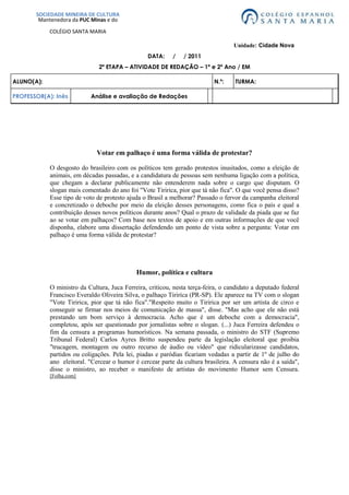 SOCIEDADE MINEIRA DE CULTURAMantenedora da PUC Minas e doCOLÉGIO SANTA MARIA           Unidade: Cidade Nova<br />DATA:     /     / 2011<br />2ª ETAPA – ATIVIDADE DE REDAÇÃO – 1ª e 2º Ano / EM<br />ALUNO(A):N.º:TURMA: PROFESSOR(A): InêsAnálise e avaliação de Redações<br />Votar em palhaço é uma forma válida de protestar?<br />O desgosto do brasileiro com os políticos tem gerado protestos inusitados, como a eleição de animais, em décadas passadas, e a candidatura de pessoas sem nenhuma ligação com a política, que chegam a declarar publicamente não entenderem nada sobre o cargo que disputam. O slogan mais comentado do ano foi \"
Vote Tiririca, pior que tá não fica\"
. O que você pensa disso? Esse tipo de voto de protesto ajuda o Brasil a melhorar? Passado o fervor da campanha eleitoral e concretizado o deboche por meio da eleição desses personagens, como fica o país e qual a contribuição desses novos políticos durante anos? Qual o prazo de validade da piada que se faz ao se votar em palhaços? Com base nos textos de apoio e em outras informações de que você disponha, elabore uma dissertação defendendo um ponto de vista sobre a pergunta: Votar em palhaço é uma forma válida de protestar?<br />Humor, política e cultura<br />O ministro da Cultura, Juca Ferreira, criticou, nesta terça-feira, o candidato a deputado federal Francisco Everaldo Oliveira Silva, o palhaço Tiririca (PR-SP). Ele aparece na TV com o slogan \"
Vote Tiririca, pior que tá não fica\"
.\"
Respeito muito o Tiririca por ser um artista de circo e conseguir se firmar nos meios de comunicação de massa\"
, disse. \"
Mas acho que ele não está prestando um bom serviço à democracia. Acho que é um deboche com a democracia\"
, completou, após ser questionado por jornalistas sobre o slogan. (...) Juca Ferreira defendeu o fim da censura a programas humorísticos. Na semana passada, o ministro do STF (Supremo Tribunal Federal) Carlos Ayres Britto suspendeu parte da legislação eleitoral que proibia \"
trucagem, montagem ou outro recurso de áudio ou vídeo\"
 que ridicularizasse candidatos, partidos ou coligações. Pela lei, piadas e paródias ficariam vedadas a partir de 1º de julho do ano  eleitoral. \"
Cercear o humor é cercear parte da cultura brasileira. A censura não é a saída\"
, disse o ministro, ao receber o manifesto de artistas do movimento Humor sem Censura.[Folha.com]<br />Trechos de entrevista de Tiririca à \"
Folha de S. Paulo\"
<br />Folha: Por que você decidiu se candidatar?<br />Tiririca: Eu recebi o convite há um ano. Conversei com minha mãe, ela me aconselhou a entrar porque daria pra ajudar as pessoas mais necessitadas. Eu tô entrando de cabeça.Folha: Quais são as suas principais propostas?Tiririca: Como eu sou cara que vem de baixo, e graças a Deus consegui espaço, eu tô trabalhando pelos nordestinos, pelas crianças e pelos desfavorecidos.Folha: Mas tem algum projeto concreto que você queira levar para a Câmara?Tiririca: De cabeça, assim, não dá pra falar. Mas como tem uma equipe trabalhando por trás, a gente tem os projetos que tão elaborados, tá tudo beleza. Eu quero ajudar muito o lance dos nordestinos.Folha: O que você poderia fazer pelos nordestinos?Tiririca: Acabar com a discriminação, que é muito grande. Eu sei que o lance da constituição civil, lei trabalhista... A gente tem uma porrada de coisa que... de cabeça assim é complicado pra te falar. Mas tá tudo no papel, e tá beleza. Tenho certeza de que vai dar certo.Folha: Você tem ideia de quanto custa a campanha?Tiririca: Cara, não tá sendo barata. Não tenho ideia, não.Folha: O que você conhece sobre a atividade de deputado?Tiririca: Pra te falar a verdade, não conheço nada. Mas tando lá vou passar a conhecer.Folha: Até agora você não sabe nada sobre a Câmara?Tiririca: Não, nada.Folha: Você pretende se vestir de Tiririca na Câmara?Tiririca:Não, de maneira alguma.Folha: Em quem votou para deputado na última eleição?Tiririca: Pra te falar a verdade, eu nunca votei. Sempre justifiquei meu voto.<br />[Folha.com]<br />Candidatos folclóricos e humoristas<br />Desde a Antiguidade, o humor faz parte da democracia como instrumento de crítica aos governantes. “No Brasil, a atual legislação proíbe a veiculação de piadas na TV feitas com políticos, ao passo que os partidos acolhem os tipos mais excêntricos e celebridades” como candidatos.De acordo com a Lei Eleitoral nº 9.504, é vetado aos programas de emissoras de rádio e TV \"
usar trucagem, montagem ou outro recurso de áudio ou vídeo que, de qualquer forma, degradem ou ridicularizem candidato, partido político ou coligação\"
. A lei entrou em vigor nas eleições deste ano.No dia 26 de agosto, o ministro Ayres Britto, do Supremo Tribunal Federal (STF), suspendeu a regra por meio de uma liminar pedida pela Associação Brasileira de Emissoras de Rádio e Televisão (Abert).Por outro lado, a tradição de expressar o descontentamento com a baixa qualidade dos candidatos por meio do voto em figuras caricatas, ou mesmo em animais, é preservada.Em 1958, o \"
candidato\"
 mais voltado nas eleições para vereador foi Cacareco, um rinoceronte do Zoológico de São Paulo. Em 1988, o Macaco Tião, um chipanzé do Zoológico do Rio de Janeiro, ficou em terceiro lugar na disputa.A partir das eleições de 1996, as cédulas foram substituídas por urnas eletrônicas. Com isso, ficou impossível votar em candidatos que não sejam reconhecidos pelo Tribunal Superior Eleitoral (TSE).Começaram, então, a proliferar personagens como Tiririca, Mulher Pêra, Maguila, Marcelinho Carioca, Ronald Esper e Tati Quebra-Barraco, entre outros, que disputam vagas de parlamentares nas eleições deste ano. Os partidos, que deveriam servir de filtro, esperam puxar votos para a legenda com os candidatos exóticos.[UOL Educação - Atualidades]<br />Proposta:<br />Tendo como base as ideias apresentadas nos textos acima, os alunos fizeram uma dissertação sobre o tema Votar em palhaço é uma forma válida de protestar?<br />  Seu texto deve ser escrito na norma culta da língua portuguesa; <br />  Deve ter uma estrutura dissertativa; <br />  Não deve estar redigido em forma de poema (versos) ou narração; <br />  A redação deve ter no mínimo 15 e no máximo 30 linhas escritas; <br />  Não deixe de dar um título a sua redação.<br />   Redação 1  [Sem título]<br />Não concordo, o protesto é válido, mas o que vejo hoje é muita gente sem interesse na política e principalmente pessoas sem condições de votar, muitos [votar. Muitos] estão enteresados [interessados] na propina de candidatos na campanha eleitoral. Estamos muito longe de eleger candidatos sérios, e digo mais [sérios e digo mais:] os que dizem ser honestos eles também são complice [cúmplices] dos ladrões. <br />Comentário geral<br />O texto foi selecionado para deixar claro que não se trata de responder a pergunta formulada na proposta de redação, mas de desenvolver um texto dissertativo-argumentativo tendo a pergunta como ponto de partida. Em outras palavras, esse texto não cumpre as exigências da prova e não só nesse quesito. Note-se que ele também não atinge o limite mínimo de linhas, nem traz um título, o que é explicitamente solicitado do aluno.<br />  Competências avaliadas                                             Avaliação: 0,0  (zero)<br />1.Demonstrar domínio da norma culta da língua escrita.0,02.Compreender a proposta da redação e aplicar conceito das várias áreas de conhecimento para desenvolver o tema, dentro dos limites estruturais do texto dissertativo-argumentativo.0,0 3.Selecionar, relacionar, organizar e interpretar informações, fatos, opiniões e argumentos em defesa de um ponto de vista.0,04.Demonstrar conhecimento dos mecanismos linguísticos necessários para a construção da argumentação.0,05.Elaborar a proposta de solução para o problema abordado, mostrando respeito aos valores humanos e considerando a diversidade sociocultural.0,0<br />Redação 2:           Protestar é votar bem<br />Com a introdução da urna eletrônica, o chamado \"
voto de protesto\"
 tomou um novo rumo na política brasileira. Se antigamente era possível demonstrar o descontentamento, da população, através do voto em candidatos fictícios, atualmente essa possibilidade não existe mais.A cada nova disputa eleitoral, surgem candidatos caricatos ou pseudo-celebridades que, em teoria, representam uma forma de protesto e indignação do povo. Tiririca e Mulher Pera, respectivamente, são exemplos desse tipo de candidatura. Mas, na realidade, tais candidatos têm a função de ajudar no quociente eleitoral de seus partidos.O quociente eleitoral determina o número de eleitos, através da transferência direta de votos de um determinado candidato. Muitos devem lembrar, da [lembrar-se da] eleição de cinco deputados federais, do já extinto PRONA (Partido da Reedificação da Ordem Nacional), que se beneficiaram, diretamente, da votação expressiva do candidato Enéas Carneiro, famoso pelo seu bordão inconfundível : Meu nome é Enéas! .Tendo em mente esses fatos, protestar é votar de forma consciente. Escolhendo [consciente, escolhendo] bem o seu [o] candidato, analisando cuidadosamente suas idéias e propóstas [propostas] , e também, verificando o seu passado político. Afinal, votar em um candidato caricato, apenas como forma de protesto, sem levar em consideração todos os itens aqui citados, não resolvem [resolve] absolutamente nada.<br />Comentário geral<br />Texto bem escrito, com bom nível de informatividade na explicação sobre a manobra que garante a eleição de candidatos do mesmo partido que o candidato famoso. Faltou, porém, discutir as consequências dessa prática para a população e para o país. Também não foram expostas as possibilidades de o eleitor expressar o descontentamento de outros modos.<br />Aspectos pontuais<br />Quarto parágrafo:<br /> a) o segundo período ficou incompleto por usar apenas verbos no gerúndio, ou seja, orações subordinadas reduzidas que não estão ligadas a uma oração principal. A junção do trecho ao período anterior, com vírgula, resolveria o problema; <br />b) o autor limitou-se a indicar o voto consciente. sem mostrar como é possível fazer o protesto atualmente, com a urna eletrônica.<br />Competências avaliadas                                                 Avaliação: 6,5<br />1.Demonstrar domínio da norma culta da língua escrita.1,52.Compreender a proposta da redação e aplicar conceito das várias áreas de conhecimento para desenvolver o tema, dentro dos limites estruturais do texto dissertativo-argumentativo.1,5 3.Selecionar, relacionar, organizar e interpretar informações, fatos, opiniões e argumentos em defesa de um ponto de vista.1,04.Demonstrar conhecimento dos mecanismos linguísticos necessários para a construção da argumentação.1,55.Elaborar a proposta de solução para o problema abordado, mostrando respeito aos valores humanos e considerando a diversidade sociocultural.                                 1,0<br />Redação 3 :              Viva a bossa-sa-sa; viva a pal hoça-ça-ça-ça-ça.<br />Na antiga sociedade romana, o imperador, a fim de inibir rebeliões futuras da população por causas dos problemas sociais advindos da escravidão rural e consequente migração para as cidades, adotou a política \"
panem et circenses\"
 (pão e circo). Diariamente, promoviam-se lutas entre gladiadores nos estádios, como o Coliseu, e, nestes [nesses] eventos, distribuíram-se alimentos, em geral pão e trigo. Era uma forma de distração do povo e, ao mesmo tempo, de dominação contra revoltas.Este panorama da Roma antiga não diverge muito do Brasil atual. A sociedade brasileira é mantida sob domínio por meio desse sistema de entrega do pão (Bolsa Família, Bolsa Escola) e divertimento no circo (aventuras políticas no cenário nacional). Mas, no picadeiro da política atual, sempre existe um personagem ilustre que faz a alegria do respeitável público: o palhaço. Realmente, no ano de 2010, um palhaço ganhou visibilidade no campo político, ao ser eleito deputado federal em São Paulo. Seu nome é Tiririca.Francisco Everardo Oliveira Silva, o palhaço Tiririca, somou mais de 1,3 milhões [milhão] de votos e inseriu-se na história da política brasileira como o deputado federal mais votado, ficando atrás apenas do lendário Enéas, do Prona. Com uma campanha irreverente e debochada, o humorista jamais explanou claramente suas intenções políticas, porém a espontaneidade de seu discurso acabou por torná-lo uma mescla de sucesso e polêmica, alvo de debates na internet e na comunidade social. O célebre bordão \"
vote em Tiririca, pior que tá não fica!\"
 ganhou o gosto popular.Piadas à parte, a grande discussão que circunda a eleição do palhaço Tiririca ao Congresso Nacional é se esse foi um voto de protesto da sociedade, em face ao sentimento de descaso que o Congresso permeou no povo, devido à série de episódios vergonhosos de corrupção. Por mais que o protagonista em questão represente uma parcela grande da sociedade e, de certo modo, espelhe a insatisfação social com os políticos atuantes, a sua candidatura em nada contribuirá para a melhoria da condição de vida das pessoas. A intenção é valida, contudo, pôr alguém (um palhaço!) sem nenhuma experiência política, ou mesmo sem propostas e perspectivas de mudanças para a população, como representante político, ridiculariza ainda mais o sistema político brasileiro, já tão taxado pelas nações desenvolvidas. É aumentar ainda mais a \"
palhaçada\"
 e ver o \"
circo pegar fogo\"
.O verdadeiro protesto é aquele que nasce da consciência coletiva e é externado, com coragem e esperança, pela própria sociedade. A História é pródiga em apresentar exemplos. O movimento negro que, nos Estados Unidos, teve em Martin Luther King um impulso expressivo, na luta contra leis racistas que proibiam o direito de voto às minorias étnicas. No Brasil, o movimento Tropicalismo, de Caetano Veloso e Gilberto Gil, convocou os jovens brasileiros a proclamarem a [o] individualismo e [a] liberdade sexual, num espírito de contestação político-cultural, em plena ditadura militar. O movimento \"
Diretas Já\"
 arrastou milhares às ruas, em passeatas, comícios e lideranças, para reivindicarem eleições presidências [presidenciais] diretas no Brasil, em 1983.É preciso que essas investidas feitas contra a estrutura político-social brasileira resultem em benefícios a todos. Se o povo está cansado de \"
pão\"
, que o representante da nação tenha capacidade de administrar os bens públicos para pôr na mesa do brasileiro arroz, feijão, carne, salada, um emprego decente, saúde, educação e segurança. Precisamos de governantes compromissados com o desenvolvimento do país, e não de figuras pitorescas que apenas ocupam assentos nas cadeiras partidárias e não contribuem para o crescimento do Estado e fortalecimento da democracia.<br />Comentário geral:<br />O texto merece a nota máxima, apesar dos pequenos deslizes que nele se encontram. Além dos assinalados, em verde ou vermelho, pode-se também questionar a correção ou propriedade das referências históricas. Ainda assim, o texto atende, em todos os quesitos, o que se espera de um texto redigido por alguém nessa etapa da escolaridade e demonstra que ele está apto a prosseguir na carreira escolar.<br />Aspectos pontuais:<br />1)Terceiro parágrafo: em negrito, destaca-se a perífrase desnecessária: por que não dizer pura e simplesmente \"
sociedade\"
 em vez de \"
comunidade social\"
? A clareza se constrói com simplicidade. (Perífrase é a substituição de um nome comum ou próprio por uma expressão que a caracterize. Nada mais é do que um circunlóquio, isto é, um rodeio de palavras.)2) Quarto parágrafo: a) Mais uma vez, uma perífrase desnecessária e, nesse caso, provocando confusão: como na frase anterior a referência mais próxima é Congresso, pode-se entender que é o Congresso o \"
protagonista\"
 que inicia a frase seguinte. b) \"
Taxar\"
 exige um complemento para significar o que o autor pretende. Pode ser, por hipótese, que as nações desenvolvidas taxem o Congresso brasileiro de ineficiente. Sem complemento, \"
taxar\"
 significa \"
cobrar tributo\"
 e as nações desenvolvidas nem taxam nem podem taxar o Congresso brasileiro.3) Podem-se levar milhões de pessoas às ruas em passeatas e em comícios, mas não em lideranças. A palavra \"
liderança\"
 tem outro significado e não comporta esse uso. O paralelismo do texto fica capenga devido ao uso inapropriado de um vocábulo. <br />Competências avaliadas:                                                  Avaliação: 10,0<br />1.Demonstrar domínio da norma culta da língua escrita.2,02.Compreender a proposta da redação e aplicar conceito das várias áreas de conhecimento para desenvolver o tema, dentro dos limites estruturais do texto dissertativo-argumentativo.2,0 3.Selecionar, relacionar, organizar e interpretar informações, fatos, opiniões e argumentos em defesa de um ponto de vista.2,04.Demonstrar conhecimento dos mecanismos linguísticos necessários para a construção da argumentação.2,05.Elaborar a proposta de solução para o problema abordado, mostrando respeito aos valores humanos e considerando a diversidade sociocultural.           2,0<br /> <br />Desempenho do aluno em cada competência:<br />Nota 2,0 - Satisfatório      Nota 0,5 - FracoNota 1,5 - Bom      Nota 0,0 - InsatisfatórioNota 1,0 - Regular<br />