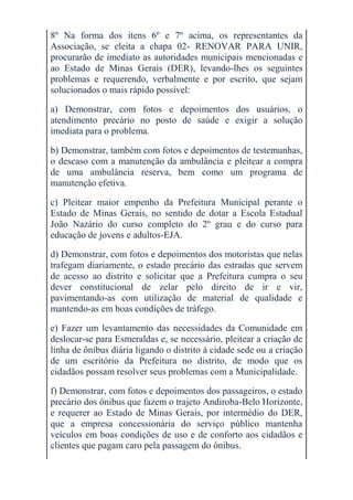 8º Na forma dos itens 6º e 7º acima, os representantes da
Associação, se eleita a chapa 02- RENOVAR PARA UNIR,
procurarão de imediato as autoridades municipais mencionadas e
ao Estado de Minas Gerais (DER), levando-lhes os seguintes
problemas e requerendo, verbalmente e por escrito, que sejam
solucionados o mais rápido possível:

a) Demonstrar, com fotos e depoimentos dos usuários, o
atendimento precário no posto de saúde e exigir a solução
imediata para o problema.

b) Demonstrar, também com fotos e depoimentos de testemunhas,
o descaso com a manutenção da ambulância e pleitear a compra
de uma ambulância reserva, bem como um programa de
manutenção efetiva.

c) Pleitear maior empenho da Prefeitura Municipal perante o
Estado de Minas Gerais, no sentido de dotar a Escola Estadual
João Nazário do curso completo do 2º grau e do curso para
educação de jovens e adultos-EJA.

d) Demonstrar, com fotos e depoimentos dos motoristas que nelas
trafegam diariamente, o estado precário das estradas que servem
de acesso ao distrito e solicitar que a Prefeitura cumpra o seu
dever constitucional de zelar pelo direito de ir e vir,
pavimentando-as com utilização de material de qualidade e
mantendo-as em boas condições de tráfego.

e) Fazer um levantamento das necessidades da Comunidade em
deslocar-se para Esmeraldas e, se necessário, pleitear a criação de
linha de ônibus diária ligando o distrito à cidade sede ou a criação
de um escritório da Prefeitura no distrito, de modo que os
cidadãos possam resolver seus problemas com a Municipalidade.

f) Demonstrar, com fotos e depoimentos dos passageiros, o estado
precário dos ônibus que fazem o trajeto Andiroba-Belo Horizonte,
e requerer ao Estado de Minas Gerais, por intermédio do DER,
que a empresa concessionária do serviço público mantenha
veículos em boas condições de uso e de conforto aos cidadãos e
clientes que pagam caro pela passagem do ônibus.
 