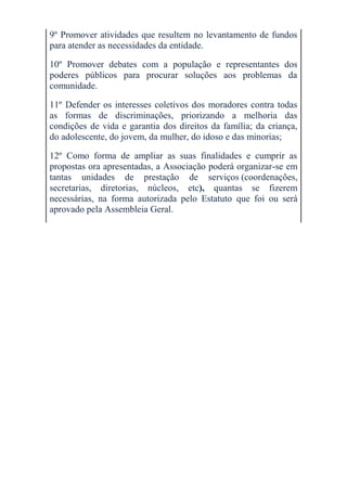 9º Promover atividades que resultem no levantamento de fundos
para atender as necessidades da entidade.

10º Promover debates com a população e representantes dos
poderes públicos para procurar soluções aos problemas da
comunidade.

11º Defender os interesses coletivos dos moradores contra todas
as formas de discriminações, priorizando a melhoria das
condições de vida e garantia dos direitos da família; da criança,
do adolescente, do jovem, da mulher, do idoso e das minorias;

12º Como forma de ampliar as suas finalidades e cumprir as
propostas ora apresentadas, a Associação poderá organizar-se em
tantas unidades de prestação de serviços (coordenações,
secretarias, diretorias, núcleos, etc), quantas se fizerem
necessárias, na forma autorizada pelo Estatuto que foi ou será
aprovado pela Assembleia Geral.
 