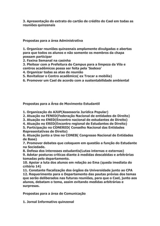 3. Apresentação do extrato do cartão de crédito do Cael em todas as
reuniões quinzenais



Propostas para a área Administrativa

1. Organizar reuniões quinzenais amplamente divulgadas e abertas
para que todos os alunos e não somente os membros da chapa
possam participar
2. Faxina Semanal na casinha
3. Pleitear com a Prefeitura do Campus para a limpeza da Vila e
centros acadêmicos possa ser feita pela 'Sodexo'
4. Organizar todas as atas de reunião
5. Revitalizar o Centro acadêmico( ex Trocar a mobília)
6. Promover um Cael de acordo com a sustentabilidade ambiental




Propostas para a Área de Movimento Estudantil

1. Organização do AJUP(Assessoria Jurídica Popular)
2. Atuação na FENED(Federação Nacional de entidades de Direito)
3. Atuação no ENED(Encontro nacional de estudantes de Direito)
4. Atuação no ERED(Encontro regional de Estudantes de Direito)
5. Participação no CONERED( Conselho Nacional das Entidades
Representativas de Direito)
6. Atuação junto a Une no CONEB( Congresso Nacional de Entidades
de Base)
7. Promover debates que coloquem em questão a função do Estudante
na Sociedade.
8. Defesa dos interesses estudantis(Lutas internas e externas)
9. Adotar posturas críticas diante à medidas descabidas e arbitrárias
tomadas pelo departamento.
10. Apoiar a luta dos alunos em relação ao Ema (queda imediata do
critério 14)
11. Constante fiscalização dos órgãos da Universidade junto ao CPA
12. Requerimento para o Departamento das pautas prévias dos temas
que serão deliberados nas futuras reuniões, para que o Cael, junto aos
alunos, debatam o tema, assim evitando medidas arbitrárias e
surpresas.

Propostas para a área de Comunicação

1. Jornal Informativo quinzenal
 