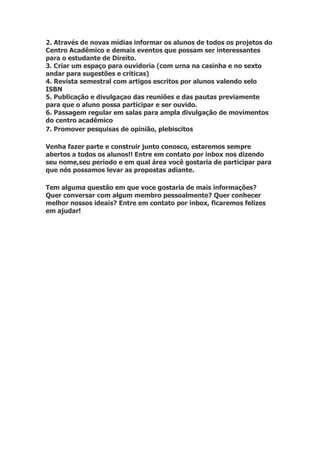 2. Através de novas mídias informar os alunos de todos os projetos do
Centro Acadêmico e demais eventos que possam ser interessantes
para o estudante de Direito.
3. Criar um espaço para ouvidoria (com urna na casinha e no sexto
andar para sugestões e críticas)
4. Revista semestral com artigos escritos por alunos valendo selo
ISBN
5. Publicação e divulgaçao das reuniões e das pautas previamente
para que o aluno possa participar e ser ouvido.
6. Passagem regular em salas para ampla divulgação de movimentos
do centro acadêmico
7. Promover pesquisas de opinião, plebiscitos

Venha fazer parte e construir junto conosco, estaremos sempre
abertos a todos os alunos!! Entre em contato por inbox nos dizendo
seu nome,seu período e em qual área você gostaria de participar para
que nós possamos levar as propostas adiante.

Tem alguma questão em que voce gostaria de mais informações?
Quer conversar com algum membro pessoalmente? Quer conhecer
melhor nossos ideais? Entre em contato por inbox, ficaremos felizes
em ajudar!
 