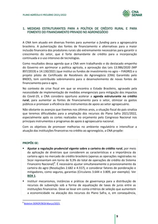 9
PLANO AGRÍCOLA E PECUÁRIO 2021/2022
1. MEDIDAS ESTRUTURANTES PARA A POLÍTICA DE CRÉDITO RURAL E PARA
FOMENTO DO FINANCIAMENTO PRIVADO NO AGRONEGÓCIO
A CNA tem atuado em diversas frentes para aumentar o funding para a agropecuária
brasileira. A pulverização das fontes de financiamento e alternativas para a maior
inclusão financeira dos produtores rurais são extremamente necessárias para garantir o
crescimento do setor, que é forte demandante de crédito para a incorporação
continuada e o uso intensivo de tecnologias.
Como resultados dessa agenda que a CNA vem trabalhando e do destacado empenho
do Governo em aprimorar a política agrícola, a aprovação das Leis 13.986/2020 (MP
897/2019) e 14.130/2021 (que institui os fundos de investimento no agro – FIAGRO) e o
projeto piloto de Certificado de Recebíveis do Agronegócio (CRA) Garantido pelo
BNDES, tem contribuído sobremaneira para o desenvolvimento de novas fontes de
financiamento para o agro.
No contexto de crise fiscal em que se encontra o Estado Brasileiro, agravado pela
necessidade de implementação de medidas emergenciais para mitigação dos impactos
do Covid-19, a CNA considera oportuno acelerar a agenda estruturante no crédito
rural, para aumentar as fontes de financiamento para o setor, otimizar os gastos
públicos e promover a eficiência dos instrumentos de apoio ao setor agropecuário.
Não obstante os avanços que tivemos nos últimos anos, a situação fiscal do país sinaliza
que teremos dificuldades para a ampliação dos recursos do Plano Safra 2021/2022,
especialmente após os cortes realizados no orçamento pelo Congresso Nacional nos
principais instrumentos e programas de apoio à agropecuária nacional.
Com os objetivos de promover melhorias no ambiente regulatório e intensificar a
atuação das instituições financeiras no crédito ao agronegócio, a CNA propõe:
PROPÕE-SE:
Ajustar a regulação prudencial vigente sobre a carteira de crédito rural, por meio
da aplicação de diretrizes que considerem as características e a importância da
carteira agro no mercado de crédito brasileiro (apenas as operações registradas no
Sicor representam em torno de 9,3% do total de operações de crédito do Sistema
Financeiro Nacional)9
. É necessário ajustar simultaneamente o provisionamento da
carteira do agro (Resoluções 2.682 e 4.557), e considerar fatores de ponderação e
mitigadores, como seguros, garantias (Circulares 3.644 e 3.809, por exemplo). Ver
BOX 1.
Instituir mecanismos, instâncias e práticas de governança para a distribuição de
recursos de subvenção sob a forma de equalização de taxas de juros entre as
instituições financeiras. Deve-se levar em conta critérios de seleção que aumentem
a economicidade na alocação dos recursos do Plano Safra, e, em consequência,
9
Boletim DEROP/BCB Março/2021.
 