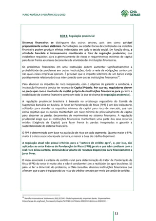 11
PLANO AGRÍCOLA E PECUÁRIO 2021/2022
BOX 1: Regulação prudencial
Sistemas financeiros se distinguem dos outros setores, pois tem como variável
preponderante o risco sistêmico. Perturbações ou interferências descontroladas na indústria
financeira podem produzir efeitos indesejados em todo o tecido social. Em função disso, a
atividade bancária é intensamente monitorada e foco de regulação prudencial, que
estabelece requisitos para o gerenciamento de riscos e requerimentos mínimos de capital
para fazer frente aos riscos decorrentes da atividade das instituições financeiras.
Os problemas financeiros em uma instituição podem aumentar significativamente a
probabilidade de problemas em outras instituições, dada a rede de obrigações contratuais
nas quais essas empresas operam. É provável que o impacto sistêmico de um banco esteja
positivamente relacionado à sua interconexão com outras instituições financeiras10
.
Para absorver os impactos de risco inesperado, com o objetivo de garantir a solvência, a
instituição financeira precisa ter reserva de Capital Próprio. Por sua vez, reguladores devem
se preocupar com o montante de capital próprio das instituições financeiras para garantir a
estabilidade do sistema financeiro como um todo (o que se chama de regulação prudencial).
A regulação prudencial brasileira é baseada no arcabouço regulatório do Comitê de
Supervisão Bancária de Basileia. O Fator de Ponderação de Risco (FPR) é um dos indicadores
utilizados para atender os requisitos mínimos de capital para risco de mercado, que tem
como objetivo que os bancos mantenham um nível mínimo de provisionamento de capital
para absorver as perdas decorrentes de movimentos no sistema financeiro. A regulação
prudencial exige que as instituições financeiras mantenham uma parte dos seus recursos
retidos (Exigência de Capital) para fazer frente às perdas inesperadas e garantir a
sustentabilidade do sistema financeiro.
O FPR é determinado com base na avaliação de risco de cada segmento. Quanto maior o FPR,
maior é o risco associado àquela carteira, e menor a base de crédito disponível.
A regulação atual não possui critérios para a “carteira de crédito agro”, e, por isso, são
aplicados ao setor Fatores de Ponderação de Risco (FPR) gerais e que não condizem com o
real risco dessa carteira, diminuindo o volume de recursos disponíveis para financiamento a
juros livres.
O risco associado à carteira de crédito rural para determinação do Fator de Ponderação de
Risco (FPR) do setor é muito alto e não é condizente com a realidade do agro brasileiro. Só
para se ter a dimensão do problema, a CNA consultou diversas instituições financeiras que
afirmam que o agro é equiparado ao risco do crédito tomado por meio do cartão de crédito.
10
Bank for International Settlements (BIS).SCO40 - Global systemically important banks. Disponível em:
https://www.bis.org/basel_framework/chapter/SCO/40.htm?tldate=20220101&inforce=20210101
 