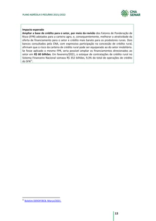 13
PLANO AGRÍCOLA E PECUÁRIO 2021/2022
Impacto esperado
Ampliar a base de crédito para o setor, por meio da revisão dos Fatores de Ponderação de
Risco (FPR) adotados para a carteira agro, e, consequentemente, melhorar a atratividade da
oferta de financiamento para o setor e crédito mais barato para os produtores rurais. Dois
bancos consultados pela CNA, com expressiva participação na concessão de crédito rural,
afirmam que o risco da carteira de crédito rural pode ser equiparado ao do setor imobiliário.
Se fosse aplicado o mesmo FPR, seria possível ampliar os financiamentos direcionados ao
setor em R$ 60 bilhões. Em fevereiro/2021, o estoque de contratações de crédito rural no
Sistema Financeiro Nacional somava R$ 352 bilhões, 9,3% do total de operações de crédito
do SFN11
.
11
Boletim DEROP/BCB. Março/2021.
 