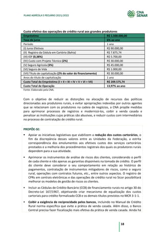 18
PLANO AGRÍCOLA E PECUÁRIO 2021/2022
Custo efetivo das operações de crédito rural aos grandes produtores
Empréstimo R$ 1.500.000,00
Taxa de juros 6% ao ano
Período 1 ano
(I) Juros Efetivos R$ 90.000,00
(II) Registro da Cédula em Cartório (Bahia) R$ 7.875,74
(III) IOF (0,38%) R$ 5.700,00
(IV) Custo com Projeto Técnico (2%) R$ 30.000,00
(V) Seguro Agrícola (3%) R$ 45.000,00
(VI) Seguro de Vida R$ 1.000,00
(VII) Título de capitalização (2% do valor do financiamento) R$ 30.000,00
Anos do título de capitalização 1 ano
Custo Total do Empréstimo (I + II + III + IV + V + VI + VII) R$ 209.575,74
Custo Total de Operação 13,97% ao ano
Fonte: Elaborado pela CNA.
Com o objetivo de reduzir as distorções na alocação de recursos das políticas
direcionadas aos produtores rurais, e evitar apropriações indevidas por outros agentes
que se relacionam com os produtores na cadeia de negócios, a CNA propõe medidas
para aprimorar processos de registros e modernizá-los, coibir a venda casada e
penalizar as instituições cujas práticas são abusivas, e reduzir custos com intermediários
no processo de contratação de crédito rural.
PROPÕE-SE:
Apoiar as iniciativas legislativas que viabilizem a redução dos custos cartorários, o
fim da discrepância desses valores entre as Unidades da Federação, a estrita
correspondência dos emolumentos aos efetivos custos dos serviços cartorários
prestados e a melhoria dos procedimentos registrais dos quais os produtores rurais
dependem para a sua atividade.
Aprimorar os instrumentos de análise de riscos dos clientes, considerando o perfil
de cada cliente e não apenas as garantias disponíveis na tomada de crédito. O perfil
do cliente deve considerar o seu comportamento em relação ao histórico de
pagamentos, contratação de instrumentos mitigadores de riscos, como o seguro
rural, operações com contratos futuros, etc., entre outros aspectos. O registro de
CPRs em centrais eletrônicas e das operações de crédito rural no Sicor possibilitará
melhorar os modelos de gestão de riscos os clientes.
Incluir as Cédulas de Crédito Bancário (CCB) de financiamento rurais no artigo 30 do
Decreto-Lei 167/1967, objetivando criar mecanismo de equalização dos custos
cartoriais para crédito formalizado CCB e os demais títulos previstos no MCR 3-1-1.
Coibir a exigência de reciprocidade pelos bancos, incluindo no Manual de Crédito
Rural norma específica que evite a prática de venda casada. Além disso, o Banco
Central precisa fazer fiscalização mais efetiva da prática de venda casada. Ainda há
 