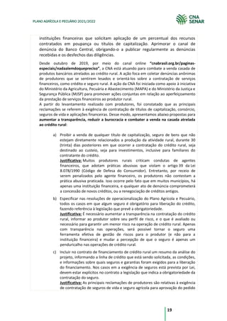 19
PLANO AGRÍCOLA E PECUÁRIO 2021/2022
instituições financeiras que solicitam aplicação de um percentual dos recursos
contratados em poupança ou títulos de capitalização. Aprimorar o canal de
denúncia do Banco Central, obrigando-o a publicar regularmente as denúncias
recebidas e os desfechos das diligências.
Desde outubro de 2019, por meio do canal online “cnabrasil.org.br/paginas-
especiais/nadaalemdoquepreciso”, a CNA está atuando para combate a venda casada de
produtos bancários atrelados ao crédito rural. A ação foca em coletar denúncias anônimas
de produtores que se sentirem lesados e orientá-los sobre a contratação de serviços
financeiros, como crédito e seguro rural. A ação da CNA foi iniciada como apoio à iniciativa
do Ministério da Agricultura, Pecuária e Abastecimento (MAPA) e do Ministério da Justiça e
Segurança Pública (MJSP) para promover ações conjuntas em relação ao aperfeiçoamento
da prestação de serviços financeiros ao produtor rural.
A partir do levantamento realizado com produtores, foi constatado que as principais
reclamações se referem à exigência de contratação de títulos de capitalização, consórcio,
seguros de vida e aplicações financeiras. Desse modo, apresentamos abaixo propostas para
aumentar a transparência, reduzir a burocracia e combater a venda na casada atrelada
ao crédito rural:
a) Proibir a venda de qualquer título de capitalização, seguro de bens que não
estejam diretamente relacionados a produção da atividade rural, durante 30
(trinta) dias posteriores em que ocorrer a contratação do crédito rural, seja
destinado ao custeio, seja para investimentos, inclusive para familiares do
contratante do crédito.
Justificativa: Muitos produtores rurais criticam condutas de agentes
financeiros, que adotam práticas abusivas que violam o artigo 39 da Lei
8.078/1990 (Código de Defesa do Consumidor). Entretanto, por receio de
serem penalizados pelo agente financeiro, os produtores não contestam a
prática abusiva praticada. Isso ocorre pelo fato que em muitos municípios, há
apenas uma instituição financeira, e qualquer ato de denúncia comprometerá
a concessão de novos créditos, ou a renegociação de créditos antigos.
b) Especificar nas resoluções de operacionalização do Plano Agrícola e Pecuário,
todos os casos em que algum seguro é obrigatório para liberação do crédito,
fazendo referência à legislação que prevê a obrigatoriedade.
Justificativa: É necessário aumentar a transparência na contratação do crédito
rural, informar ao produtor sobre seu perfil de risco, e o que é avaliado ou
necessário para garantir um menor risco na operação de crédito rural. Apenas
com transparência nas operações, será possível tornar o seguro uma
ferramenta efetiva de gestão de riscos para o produtor (e não para a
instituição financeira) e mudar a percepção de que o seguro é apenas um
penduricalho nas operações de crédito rural.
c) Incluir no contrato de financiamento de crédito rural um resumo da análise do
projeto, informando a linha de crédito que está sendo solicitada, as condições,
e informações sobre quais seguros e garantias foram exigidos para a liberação
do financiamento. Nos casos em a exigência de seguros está prevista por Lei,
devem estar explícitos no contrato a legislação que indica a obrigatoriedade da
contratação do seguro.
Justificativa: As principais reclamações de produtores são relativas à exigência
de contratação de seguros de vida e seguro agrícola para aprovação do pedido
 