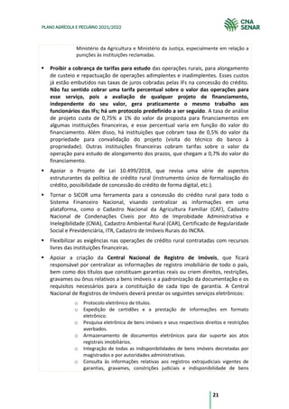 21
PLANO AGRÍCOLA E PECUÁRIO 2021/2022
Ministério da Agricultura e Ministério da Justiça, especialmente em relação a
punições às instituições reclamadas.
Proibir a cobrança de tarifas para estudo das operações rurais, para alongamento
de custeio e repactuação de operações adimplentes e inadimplentes. Esses custos
já estão embutidos nas taxas de juros cobradas pelas IFs na concessão do crédito.
Não faz sentido cobrar uma tarifa percentual sobre o valor das operações para
esse serviço, pois a avaliação de qualquer projeto de financiamento,
independente do seu valor, gera praticamente o mesmo trabalho aos
funcionários das IFs; há um protocolo predefinido a ser seguido. A taxa de análise
de projeto custa de 0,75% a 1% do valor da proposta para financiamentos em
algumas instituições financeiras, e esse percentual varia em função do valor do
financiamento. Além disso, há instituições que cobram taxa de 0,5% do valor da
propriedade para convalidação do projeto (visita do técnico do banco à
propriedade). Outras instituições financeiras cobram tarifas sobre o valor da
operação para estudo de alongamento dos prazos, que chegam a 0,7% do valor do
financiamento.
Apoiar o Projeto de Lei 10.499/2018, que revisa uma série de aspectos
estruturantes da política de crédito rural (instrumento único de formalização do
crédito, possibilidade de concessão do crédito de forma digital, etc.).
Tornar o SICOR uma ferramenta para a concessão do crédito rural para todo o
Sistema Financeiro Nacional, visando centralizar as informações em uma
plataforma, como o Cadastro Nacional da Agricultura Familiar (CAF), Cadastro
Nacional de Condenações Cíveis por Ato de Improbidade Administrativa e
Inelegibilidade (CNIA), Cadastro Ambiental Rural (CAR), Certificado de Regularidade
Social e Previdenciária, ITR, Cadastro de Imóveis Rurais do INCRA.
Flexibilizar as exigências nas operações de crédito rural contratadas com recursos
livres das instituições financeiras.
Apoiar a criação da Central Nacional de Registro de Imóveis, que ficará
responsável por centralizar as informações de registro imobiliário de todo o país,
bem como dos títulos que constituam garantias reais ou criem direitos, restrições,
gravames ou ônus relativos a bens imóveis e a padronização da documentação e os
requisitos necessários para a constituição de cada tipo de garantia. A Central
Nacional de Registros de Imóveis deverá prestar os seguintes serviços eletrônicos:
o Protocolo eletrônico de títulos.
o Expedição de certidões e a prestação de informações em formato
eletrônico.
o Pesquisa eletrônica de bens imóveis e seus respectivos direitos e restrições
averbados.
o Armazenamento de documentos eletrônicos para dar suporte aos atos
registrais imobiliários.
o Integração de todas as indisponibilidades de bens imóveis decretadas por
magistrados e por autoridades administrativas.
o Consulta às informações relativas aos registros extrajudiciais vigentes de
garantias, gravames, constrições judiciais e indisponibilidade de bens
 