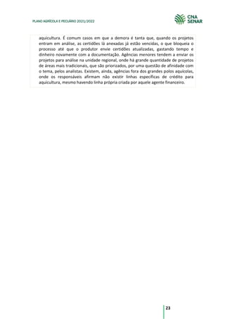 23
PLANO AGRÍCOLA E PECUÁRIO 2021/2022
aquicultura. É comum casos em que a demora é tanta que, quando os projetos
entram em análise, as certidões lá anexadas já estão vencidas, o que bloqueia o
processo até que o produtor envie certidões atualizadas, gastando tempo e
dinheiro novamente com a documentação. Agências menores tendem a enviar os
projetos para análise na unidade regional, onde há grande quantidade de projetos
de áreas mais tradicionais, que são priorizados, por uma questão de afinidade com
o tema, pelos analistas. Existem, ainda, agências fora dos grandes polos aquícolas,
onde os responsáveis afirmam não existir linhas específicas de crédito para
aquicultura, mesmo havendo linha própria criada por aquele agente financeiro.
 
