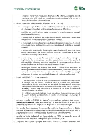 30
PLANO AGRÍCOLA E PECUÁRIO 2021/2022
sensorial e menor número de grãos defeituosos. No entanto, a proposta não está
restrita ao setor café, e pode ser aplicada a outras atividades agrícolas em que há
a geração de resíduos e águas residuais.
Incluir como itens financiáveis do programa (MCR 13-7-1-d):
estufas para a produção de frutas e hortaliças, uma vez que o cultivo em sistema
de estufas permite reduzir o número de pulverizações de defensivos.
aquisição de matéria-prima, cepas e matrizes de organismos para produção
doméstica de bioinsumos.
a implantação de sistemas de distribuição de energia alternativa à eletricidade
convencional, como a energia eólica, solar e de biomassa.
a implantação e renovação de lavouras de cana de açúcar em sistemas de colheita
mecanizada. É uma prática ambientalmente mais adequada e objeto de legislação
em vigor.
a implantação e renovação de seringais (Hevea brasiliensis), visto que é uma
cultura permanente, que utiliza métodos produtivos sustentáveis e tem alta
capacidade de retenção de carbono.
a manutenção de curvas de nível e terraços, pois somente a marcação e
implantação são contempladas, e a análise laboratorial da composição química de
dejetos sólidos e líquidos, bem como o produto da compostagem desses dejetos,
para utilização como fertilizantes ou condicionadores de solo.
terminação intensiva de bovinos para corte. A utilização de estruturas de
terminação intensiva, confinamento e semiconfinamento, aceleram a produção de
carne, sendo mais eficientes na conversão alimentar e também na relação
quilogramas de carcaça por quantidade de gases de efeito estufa liberados.
Incluir no MCR 13-7-1-i (Programa ABC):
I – até 12 anos, com carência de até 8 anos, não podendo ultrapassar seis meses da data
do primeiro corte ou colheita, quando se tratar de projetos para implantação e
manutenção de florestas comerciais e para a produção de carvão vegetal, projetos para
implantação e manutenção de florestas de dendezeiro, açaí, cacau, oliveiras, nogueiras e
seringais e projetos para recomposição e manutenção de áreas de preservação
permanente ou de reserva legal.
IV – até 16 anos, com carência de até 8 anos, não podendo ultrapassar seis meses da data
do segundo desbaste, quando se tratar de projetos para implantação e manutenção de
florestas comerciais de pinus.
Alterar a redação do MCR 13-1-c-1 para “recuperação de pastagens degradadas e
manejo de pastagens (ABC Recuperação)”, a fim de estimular a adoção de
práticas que promovam a longevidade da gramínea após a recuperação.
Em função da necessidade de adequação ambiental imposta pelo novo Código
Florestal, sugere-se condições especiais de financiamento aos produtores para os
projetos relacionados ao Programa de Regularização Ambiental (PRA).
Ampliar o limite individual por beneficiário em 50%, no caso de termo de
compromisso do Programa de Regularização Ambiental (PRA).
Ampliar o limite para aquisição de bovinos, bubalinos, ovinos e caprinos, para
 
