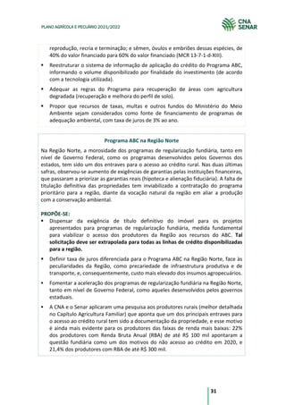 31
PLANO AGRÍCOLA E PECUÁRIO 2021/2022
reprodução, recria e terminação; e sêmen, óvulos e embriões dessas espécies, de
40% do valor financiado para 60% do valor financiado (MCR 13-7-1-d-XIII).
Reestruturar o sistema de informação de aplicação do crédito do Programa ABC,
informando o volume disponibilizado por finalidade do investimento (de acordo
com a tecnologia utilizada).
Adequar as regras do Programa para recuperação de áreas com agricultura
degradada (recuperação e melhora do perfil de solo).
Propor que recursos de taxas, multas e outros fundos do Ministério do Meio
Ambiente sejam considerados como fonte de financiamento de programas de
adequação ambiental, com taxa de juros de 3% ao ano.
Programa ABC na Região Norte
Na Região Norte, a morosidade dos programas de regularização fundiária, tanto em
nível de Governo Federal, como os programas desenvolvidos pelos Governos dos
estados, tem sido um dos entraves para o acesso ao crédito rural. Nas duas últimas
safras, observou-se aumento de exigências de garantias pelas instituições financeiras,
que passaram a priorizar as garantias reais (hipoteca e alienação fiduciária). A falta de
titulação definitiva das propriedades tem inviabilizado a contratação do programa
prioritário para a região, diante da vocação natural da região em aliar a produção
com a conservação ambiental.
PROPÕE-SE:
Dispensar da exigência de título definitivo do imóvel para os projetos
apresentados para programas de regularização fundiária, medida fundamental
para viabilizar o acesso dos produtores da Região aos recursos do ABC. Tal
solicitação deve ser extrapolada para todas as linhas de crédito disponibilizadas
para a região.
Definir taxa de juros diferenciada para o Programa ABC na Região Norte, face às
peculiaridades da Região, como precariedade de infraestrutura produtiva e de
transporte, e, consequentemente, custo mais elevado dos insumos agropecuários.
Fomentar a aceleração dos programas de regularização fundiária na Região Norte,
tanto em nível de Governo Federal, como aqueles desenvolvidos pelos governos
estaduais.
A CNA e o Senar aplicaram uma pesquisa aos produtores rurais (melhor detalhada
no Capítulo Agricultura Familiar) que aponta que um dos principais entraves para
o acesso ao crédito rural tem sido a documentação da propriedade, e esse motivo
é ainda mais evidente para os produtores das faixas de renda mais baixas: 22%
dos produtores com Renda Bruta Anual (RBA) de até R$ 100 mil apontaram a
questão fundiária como um dos motivos do não acesso ao crédito em 2020, e
21,4% dos produtores com RBA de até R$ 300 mil.
 