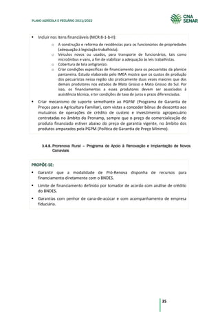 35
PLANO AGRÍCOLA E PECUÁRIO 2021/2022
Incluir nos itens financiáveis (MCR 8-1-b-II):
o A construção e reforma de residências para os funcionários de propriedades
(adequação à legislação trabalhista).
o Veículos novos ou usados, para transporte de funcionários, tais como
microônibus e vans, a fim de viabilizar a adequação às leis trabalhistas.
o Cobertura de tela antigranizo.
o Criar condições específicas de financiamento para os pecuaristas da planície
pantaneira. Estudo elaborado pelo IMEA mostra que os custos de produção
dos pecuaristas nessa região são praticamente duas vezes maiores que dos
demais produtores nos estados de Mato Grosso e Mato Grosso do Sul. Por
isso, os financiamentos a esses produtores devem ser associados à
assistência técnica, e ter condições de taxa de juros e prazo diferenciadas.
Criar mecanismo de suporte semelhante ao PGPAF (Programa de Garantia de
Preços para a Agricultura Familiar), com vistas a conceder bônus de desconto aos
mutuários de operações de crédito de custeio e investimento agropecuário
contratadas no âmbito do Pronamp, sempre que o preço de comercialização do
produto financiado estiver abaixo do preço de garantia vigente, no âmbito dos
produtos amparados pela PGPM (Política de Garantia de Preço Mínimo).
3.4.8. Prorenova Rural – Programa de Apoio à Renovação e Implantação de Novos
Canaviais
PROPÕE-SE:
Garantir que a modalidade de Pró-Renova disponha de recursos para
financiamento diretamente com o BNDES.
Limite de financiamento definido por tomador de acordo com análise de crédito
do BNDES.
Garantias com penhor de cana-de-acúcar e com acompanhamento de empresa
fiduciária.
 
