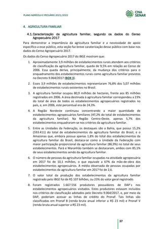 37
PLANO AGRÍCOLA E PECUÁRIO 2021/2022
4. AGRICULTURA FAMILIAR
Caracterização da agricultura familiar, segundo os dados do Censo
4.1.
Agropecuário 2017
Para demonstrar a importância da agricultura familiar e a necessidade de apoio
específico a esse público, esta seção faz breve caraterização desse público com base nos
dados do Censo Agropecuário 2017.
Os dados do Censo Agropecuário 2017 do IBGE mostram que:
1. Aproximadamente 3,9 milhões de estabelecimentos rurais atendem aos critérios
de classificação da agricultura familiar, queda de 9,5% em relação ao Censo de
2006. Essa queda deriva, principalmente, da mudança dos critérios para o
enquadramento dos estabelecimentos rurais como agricultura familiar previstos
no Decreto 9.064/2017 (BOX 3).
2. Esses 3,9 milhões de estabelecimentos representaram 76,8% dos 5,07 milhões
de estabelecimentos rurais existentes no Brasil.
3. A agricultura familiar ocupou 80,9 milhões de hectares, frente aos 85 milhões
registrados em 2006. A área destinada à agricultura familiar correspondeu a 23%
do total de área de todos os estabelecimentos agropecuários registrados no
país, e, em 2006, este percentual era de 24,3%.
4. A Região Nordeste continuou concentrando a maior quantidade de
estabelecimentos agropecuários familiares (47,2% do total de estabelecimentos
da agricultura familiar). Na Região Centro-Oeste, apenas 5,7% dos
estabelecimentos enquadraram-se nos critérios da agricultura familiar.
5. Entre as Unidades da Federação, os destaques são a Bahia, que possui 15,2%
(593.411) do total de estabelecimentos da agricultura familiar do Brasil, e o
Amazonas que, embora possua apenas 1,8% do total dos estabelecimentos da
agricultura familiar do Brasil, destaca-se como a Unidade da Federação com
maior participação proporcional da agricultura familiar (86,9%) no total de seus
estabelecimentos. Pará e Maranhão também se destacaram, ambos com 85,1%
de seus estabelecimentos sendo da agricultura familiar.
6. O número de pessoas da agricultura familiar ocupadas na atividade agropecuária
em 2017 foi de 10,1 milhões, o que equivale a 67% da mão-de-obra dos
estabelecimentos agropecuários. A média observada de pessoas ocupadas por
estabelecimentos da agricultura familiar em 2017 foi de 2,6.
7. O valor total da produção dos estabelecimentos da agricultura familiar
registrado pelo IBGE foi de R$ 107 bilhões, ou 23% do valor geral registrado.
8. Foram registrados 1.667.556 produtores possuidores de DAP´s nos
estabelecimentos agropecuários visitados. Estes produtores estavam incluídos
nos critérios de classificação adotados pelo Decreto 9.064/2017, e, por meio da
DAP, poderiam acessar as linhas de crédito do Pronaf. Tais linhas são
classificadas em Pronaf B (renda bruta anual inferior a R$ 23 mil) e Pronaf V
(renda bruta anual superior a R$ 23 mil).
 