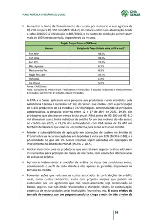 39
PLANO AGRÍCOLA E PECUÁRIO 2021/2022
Aumentar o limite de financiamento de custeio por mutuário e ano agrícola de
R$ 250 mil para R$ 350 mil (MCR 10-4-2). Os valores estão sem atualização desde
a safra 2016/2017 (Resolução 4.483/2016), e os custos de produção aumentaram
mais de 100% nesse período, dependendo do insumo.
Projeto Campo Futuro - CNA/Senar
Insumo Variação do Preço Unitário entre jul/16 a mar/21
Fert. MAP 168,0%
Fert. Ureia 154,9%
Fert. KCL 116,0%
Máq. Agrícolas 87,7%
Medicamentos Pec. 86,6%
Ração Pec. Leite 103,1%
Herbicidas 43,5%
Sal Mineral 32,7%
Fonte: CNA/Cepea.
Nota: Variações da média Brasil. Fertilizantes e herbicidas: 9 estados. Máquinas e medicamentos:
13 estados. Sal mineral: 14 estados. Ração: 9 estados.
A CNA e o Senar aplicaram uma pesquisa aos produtores rurais atendidos pela
Assistência Técnica e Gerencial (ATeG) do Senar, que contou com a participação
de 4.336 produtores de 14 estados e 727 municípios, contemplando 18 atividades
agropecuárias. A pesquisa ocorreu entre 12 e 27 de abril de 2021. 29,2% dos
produtores que declararam renda bruta anual (RBA) acima de R$ 300 até R$ 410
mil afirmaram que o limite individual de crédito foi um dos motivos do não acesso
ao crédito em 2020, e 22,2% dos entrevistados com RBA acima de R$ 410 mil
também declararam que esse foi um problema para o não acesso ao crédito.
Manter a subexigibilidade da aplicação em operações de custeio no âmbito do
Pronaf sobre os recursos captados em depósitos à vista em 22% (MCR 6-2-10), e a
possibilidade de que até 5% desses recursos sejam aplicados em operações de
investimento no âmbito do Pronaf (MCR 6-2-10-A).
Adotar incentivos para os produtores que contratarem seguro rural ou adotarem
instrumentos para proteção de riscos de mercado, com condições diferenciadas
de acesso ao crédito.
Aprimorar instrumentos e modelos de análise de riscos dos produtores rurais,
considerando o perfil de cada cliente e não apenas as garantias disponíveis na
tomada do crédito.
Fomentar ações que reduzam os custos associados às contratações de crédito
rural, como custos cartorários, custo com projetos simples que podem ser
elaborados por um agrônomo que não necessariamente seja credenciado ao
banco, seguros que não estão relacionados à atividade, títulos de capitalização,
exigência de reciprocidades pelas instituições financeiras, etc. O custo efetivo da
tomada de recursos por um pequeno produtor chega a mais de três o valor da
 