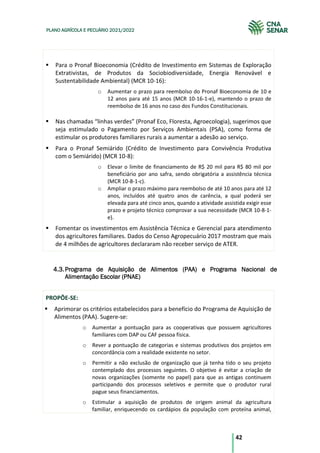 42
PLANO AGRÍCOLA E PECUÁRIO 2021/2022
Para o Pronaf Bioeconomia (Crédito de Investimento em Sistemas de Exploração
Extrativistas, de Produtos da Sociobiodiversidade, Energia Renovável e
Sustentabilidade Ambiental) (MCR 10-16):
o Aumentar o prazo para reembolso do Pronaf Bioeconomia de 10 e
12 anos para até 15 anos (MCR 10-16-1-e), mantendo o prazo de
reembolso de 16 anos no caso dos Fundos Constitucionais.
Nas chamadas “linhas verdes” (Pronaf Eco, Floresta, Agroecologia), sugerimos que
seja estimulado o Pagamento por Serviços Ambientais (PSA), como forma de
estimular os produtores familiares rurais a aumentar a adesão ao serviço.
Para o Pronaf Semiárido (Crédito de Investimento para Convivência Produtiva
com o Semiárido) (MCR 10-8):
o Elevar o limite de financiamento de R$ 20 mil para R$ 80 mil por
beneficiário por ano safra, sendo obrigatória a assistência técnica
(MCR 10-8-1-c).
o Ampliar o prazo máximo para reembolso de até 10 anos para até 12
anos, incluídos até quatro anos de carência, a qual poderá ser
elevada para até cinco anos, quando a atividade assistida exigir esse
prazo e projeto técnico comprovar a sua necessidade (MCR 10-8-1-
e).
Fomentar os investimentos em Assistência Técnica e Gerencial para atendimento
dos agricultores familiares. Dados do Censo Agropecuário 2017 mostram que mais
de 4 milhões de agricultores declararam não receber serviço de ATER.
Programa de Aquisição de Alimentos (PAA) e Programa Nacional de
4.3.
Alimentação Escolar (PNAE)
PROPÕE-SE:
Aprimorar os critérios estabelecidos para a benefício do Programa de Aquisição de
Alimentos (PAA). Sugere-se:
o Aumentar a pontuação para as cooperativas que possuem agricultores
familiares com DAP ou CAF pessoa física.
o Rever a pontuação de categorias e sistemas produtivos dos projetos em
concordância com a realidade existente no setor.
o Permitir a não exclusão de organização que já tenha tido o seu projeto
contemplado dos processos seguintes. O objetivo é evitar a criação de
novas organizações (somente no papel) para que as antigas continuem
participando dos processos seletivos e permite que o produtor rural
pague seus financiamentos.
o Estimular a aquisição de produtos de origem animal da agricultura
familiar, enriquecendo os cardápios da população com proteína animal,
 