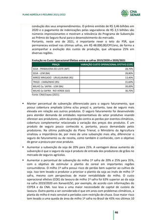46
PLANO AGRÍCOLA E PECUÁRIO 2021/2022
condução dos seus empreendimentos. O prêmio emitido de R$ 3,46 bilhões em
2020 e o pagamento de indenizações pelas seguradoras de R$ 2,5 bilhões são
números impressionantes e mostram a relevância do Programa de Subvenção
ao Prêmio do Seguro Rural para o desenvolvimento do mercado.
Portanto, neste ano de 2021, é importante rever o teto do PSR, que
permaneceu estável nas últimas safras, em R$ 48.000,00/CPF/ano, de forma a
acompanhar a evolução dos custos de produção, que ultrapassa 25% em
diversas regiões.
Evolução no Custo Operacional Efetivo entre as safras 2019/2020 e 2020/2021
PRAÇA VARIAÇÃO CUSTO OPERACIONAL EFETIVO (COE)
SOJA - PRIMAVERA DO LESTE (MT) 28,70%
SOJA - LEM (BA) 28,80%
ARROZ IRRIGADO - URUGUAIANA (RS) 13,40%
TRIGO - CARAZINHO (RS) 31,60%
MILHO 1a. SAFRA - LEM (BA) 39,00%
MILHO 2a SAFRA - RIO VERDE (GO) 30,70%
Fonte: CNA/Cepea (2021).
Manter percentual de subvenção diferenciado para o seguro faturamento, que
possui cobertura ampliada (clima e/ou preço) e, portanto, taxa de seguro mais
elevada em relação aos outros produtos. O seguro faturamento foi desenvolvido
para atender demanda de entidades representativas do setor produtivo visando
oferecer aos produtores, além da proteção contra as perdas por eventos climáticos,
cobertura complementar relacionada à variação dos preços dos produtos. É um
produto de seguro pouco conhecido e, portanto, pouco demandado pelos
produtores. Na última publicação do Plano Trienal, o Ministério da Agricultura
sinalizou a importância de, por meio de uma subvenção mais alta, diferenciar o
seguro de faturamento ou de receita, como também é conhecido, com o objetivo
de gerar a procura por esse produto.
Aumentar a subvenção da soja de 20% para 25%. A vantagem desse aumento de
subvenção é que o seguro da soja é produto de entrada dos produtores de grãos no
mercado de seguros agrícolas.
Aumentar o percentual de subvenção do milho 1ª safra de 20% e 25% para 35%,
com o objetivo de estimular o plantio do cereal em importantes regiões
consumidoras. O milho 1ª safra possui risco de perdas bem superior ao cultivo da
soja. Isso tem levado o produtor a priorizar o plantio da soja ao invés de milho 1ª
safra, mesmo com perspectivas de maior rentabilidade do milho. O custo
operacional efetivo (COE) da lavoura de milho 1ª safra foi 63% superior ao da soja
na safra 2019/2020 em Xanxerê/SC, por exemplo, de acordo com informações do
CEPEA e da CNA. Isso leva a uma maior necessidade de capital de custeio da
lavoura. Outro ponto a ser considerado é que em anos com problemas climáticos, a
planta do milho é mais sensível a períodos com restrição de chuva. Esse maior risco
tem levado a uma queda de área de milho 1ª safra no Brasil de 43% nos últimos 10
 