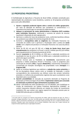 3
PLANO AGRÍCOLA E PECUÁRIO 2021/2022
10 PROPOSTAS PRIORITÁRIAS
A Confederação da Agricultura e Pecuária do Brasil (CNA), entidade constituída para
representação dos produtores rurais brasileiros, sustenta as 10 propostas prioritárias
para o ano-safra 2021/2022:
1. Ajustar a regulação prudencial vigente sobre a carteira de crédito agropecuário,
por meio da aplicação de diretrizes que considerem as características e a
importância da carteira agro no mercado de crédito brasileiro.
2. Adequar os percentuais de custos administrativos e tributários (CAT) recebidos
pelas instituições financeiras, viabilizando o aumento do volume de recursos
equalizável à disposição do setor agropecuário.
3. Aprimorar a análise de riscos dos produtores rurais, conferindo benefícios efetivos
aos produtores que adotam ferramentas de gestão de riscos.
4. Aumentar a transparência sobre as exigências das instituições financeiras nas
concessões de crédito rural e aprimorar a fiscalização sobre a prática de venda
casada, com o objetivo de penalizar as instituições financeiras nos casos de práticas
abusivas.
5. Elevar de R$ 415 mil para R$ 550 mil o limite de Renda Bruta Anual para
enquadramento dos produtores no Pronaf, e de R$ 2 milhões para R$ 2,65 milhões
para enquadramento no Pronamp (aumento de 32,5%).
6. Garantir orçamento de R$ 15 bilhões em 2021 para a subvenção econômica em
equalização de taxa de juros e de R$ 1,6 bilhão para a subvenção econômica ao
prêmio do seguro rural (PSR).
7. Priorizar recursos para as finalidades de investimento, especialmente para
pequenos e médios produtores (Pronaf e Pronamp), e para os programas para
construção de armazéns (PCA), irrigação (Moderinfra), investimentos necessários à
incorporação de inovações tecnológicas nas propriedades rurais (Inovagro) e o
Programa ABC.
8. Apoiar as iniciativas legislativas que viabilizem a redução dos custos cartorários, o
fim da discrepância desses valores entre as Unidades da Federação, a estrita
correspondência dos emolumentos aos efetivos custos dos serviços cartorários
prestados e a melhoria dos procedimentos registrais dos quais os produtores rurais
dependem para a sua atividade.
9. Garantir previsibilidade de execução do orçamento destinado ao Programa de
Subvenção ao Prêmio do Seguro Rural (PSR) e implementar sistema para concessão
da subvenção ao prêmio do seguro diretamente ao produtor rural.
10. Apoiar a derrubada dos vetos presidenciais à Lei 14.130/2021, pois inviabilizam os
Fundos de Investimento nas Cadeias Produtivas Agroindustrias (FIAGRO)1
, ao
conferir tratamento tributário diferente em relação aos Fundos de Investimento
Imobiliário (FII), que contam com regime especial de tributação previsto pela Lei
8.668/1993 (alterada pela Lei 8.894/1994).
1
Um fundo pode ser composto por diversos instrumentos de crédito, ações de empresas do agro, etc. Assim, o
investidor consegue diversificar o seu risco. Um CRA sozinho, por exemplo, pode não ter prazo adequado ou não
atender a alguma característica específica que o investidor esteja procurando. Por isso, a criação de fundos tende a
aumentar a liquidez, assim como aconteceu com os fundos imobiliários. Além disso, tem o apelo comercial, de
criação de fundos específicos para o agronegócio brasileiro.
 