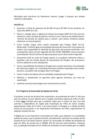 50
PLANO AGRÍCOLA E PECUÁRIO 2021/2022
dificultada pela ocorrência de fenômenos naturais, pragas e doenças que atinjam
rebanhos e plantações.
PROPÕE-SE:
Aumentar o limite de cobertura de R$ 300 mil para R$ 500 mil por produtor em
cada safra (MCR 16-2-12).
Alterar a redação sobre a vigência do amparo do Proagro (MCR 16-2-14), para dar
cobertura a partir da data de plantio e encerrar com o término da colheita (excluir
“término do período de colheita para a cultivar”, pois fatores climáticos podem
influenciar no ciclo da planta).
Incluir tromba d´água como evento amparado pelo Proagro (MCR 16-5-2).
Observação: Tromba d´água é precipitação excessiva de chuva num curto espaço de
tempo, cuja incapacidade de absorção da água pelo solo provoca enchentes, com
consequentes danos ao bem segurado (Circular SUSEP 308/2005). Chuva excessiva
é precipitação natural contínua de água que possa causar dano ao bem segurado.
Acrescentar 0,5% ao custo do Proagro apenas se o produtor realmente utilizar o
benefício. Caso ele resolva desistir do acionamento do Proagro, não acrescentar
0,5% ao adicional no ano subsequente.
Incluir a possibilidade de adesão ao Proagro para custeios pecuários, com produção
de milho para silagem. Se a instituição financeira classifica a operação como custeio
pecuário, o produtor não consegue aderir ao Proagro.
Incluir a cultura do tabaco entre as atividades amparadas pelo Proagro.
Melhorar o atendimento ao agricultor pelos agentes bancários, por meio de
capacitação.
Implantar processo de peritagem por sensoriamento remoto.
Programa de Subvenção às Opções de Venda
5.3.
O produtor rural do Sul do Brasil tem substituído a área plantada de milho 1ª safra por
soja nos últimos 15 anos. Mesmo com a margem econômica positiva de milho 1ª safra,
o maior risco contribui para que o produtor migre para a cultura da soja. Esse fato
aumenta a dependência da região pela importação do milho de outros estados,
especialmente milho de 2ª safra, e de outros países. O Paraguai e o estado do Mato
Grosso do Sul passaram a ser importantes fornecedores de milho, especialmente no
segundo semestre do ano.
A Região Sul é uma importante consumidora de milho, para abastecer as consolidadas
cadeias de suínos, aves e pecuária de leite, principalmente. Somente nos estados do Rio
Grande do Sul e de Santa Catarina, devem ser consumidas 16 milhões de toneladas do
grão em 2021, de acordo com a CONAB, 21% do consumo total brasileiro. Enquanto
isso, a produção estimada em 6,5 milhões de toneladas nos dois estados gera um déficit
 