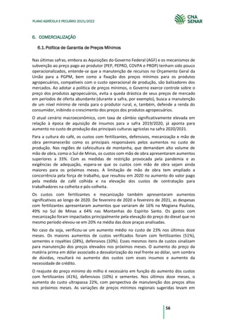 56
PLANO AGRÍCOLA E PECUÁRIO 2021/2022
6. COMERCIALIZAÇÃO
Política de Garantia de Preços Mínimos
6.1.
Nas últimas safras, embora as Aquisições do Governo Federal (AGF) e os mecanismos de
subvenção ao preço pago ao produtor (PEP, PEPRO, COVPA e PROP) tenham sido pouco
operacionalizados, entende-se que a manutenção de recursos no Orçamento Geral da
União para a PGPM, bem como a fixação dos preços mínimos para os produtos
agropecuários, compatíveis com o custo operacional de produção, são balizadores dos
mercados. Ao adotar a política de preços mínimos, o Governo exerce controle sobre o
preço dos produtos agropecuários, evita a queda drástica de seus preços de mercado
em períodos de oferta abundante (durante a safra, por exemplo), busca a manutenção
de um nível mínimo de renda para o produtor rural, e, também, defende a renda do
consumidor, inibindo o crescimento dos preços dos produtos agropecuários.
O atual cenário macroeconômico, com taxa de câmbio significativamente elevada em
relação à época de aquisição de insumos para a safra 2019/2020, já aponta para
aumento no custo de produção das principais culturas agrícolas na safra 2020/2021.
Para a cultura do café, os custos com fertilizantes, defensivos, mecanização e mão de
obra permanecerão como os principais responsáveis pelos aumentos no custo de
produção. Nas regiões de cafeicultura de montanha, que demandam alto volume de
mão de obra, como o Sul de Minas, os custos com mão de obra apresentaram aumentos
superiores a 33%. Com as medidas de restrição provocada pela pandemia e as
exigências de adequação, espera-se que os custos com mão de obra sejam ainda
maiores para os próximos meses. A limitação de mão de obra tem ampliado a
concorrência pela força de trabalho, que resultou em 2020 no aumento do valor pago
pela medida de café colhida e na elevação dos custos de contratação para
trabalhadores na colheita e pós-colheita.
Os custos com fertilizantes e mecanização também apresentaram aumentos
significativos ao longo de 2020. De fevereiro de 2020 a fevereiro de 2021, as despesas
com fertilizantes apresentaram aumentos que variaram de 16% na Mogiana Paulista,
49% no Sul de Minas a 64% nas Montanhas do Espírito Santo. Os gastos com
mecanização foram impactados principalmente pela elevação do preço do diesel que no
mesmo período elevou-se em 20% na média das doze praças analisadas.
No caso da soja, verificou-se um aumento médio no custo de 23% nos últimos doze
meses. Os maiores aumentos de custos verificados foram com fertilizantes (51%),
sementes e royalties (28%), defensivos (10%). Esses mesmos itens de custos sinalizam
para manutenção dos preços elevados nos próximos meses. O aumento do preço da
matéria prima em dólar associado a desvalorização do real frente ao dólar, sem sombra
de dúvidas, resultará no aumento dos custos com esses insumos e aumento da
necessidade de crédito.
O reajuste do preço mínimo do milho é necessário em função do aumento dos custos
com fertilizantes (41%), defensivos (10%) e sementes. Nos últimos doze meses, o
aumento do custo ultrapassa 22%, com perspectiva de manutenção dos preços altos
nos próximos meses. As variações de preços mínimos regionais sugeridas levam em
 