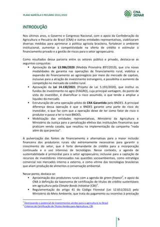 5
PLANO AGRÍCOLA E PECUÁRIO 2021/2022
INTRODUÇÃO
Nos últimos anos, o Governo e Congresso Nacional, com o apoio da Confederação da
Agricultura e Pecuária do Brasil (CNA) e outras entidades representativas, viabilizaram
diversas medidas para aprimorar a política agrícola brasileira, fortalecer o ambiente
institucional, aumentar a competitividade na oferta de crédito e estimular o
financiamento privado e a gestão de riscos para o setor agropecuário.
Como resultados dessa parceria entre os setores público e privado, destaca-se as
seguintes conquistas:
Aprovação da Lei 13.986/2020 (Medida Provisória 897/2019), que cria novas
modalidades de garantia nas operações de financiamento rural, viabiliza a
expansão do financiamento ao agronegócio por meio do mercado de capitais,
inclusive para a atração de investimento estrangeiro, e possibilita o aumento da
competição no mercado de crédito rural.
Aprovação da Lei 14.130/2021 (Projeto de Lei 5.191/2020), que institui os
fundos de investimento no agro (FIAGRO), cuja principal vantagem, do ponto de
vista do investidor, é diversificar o risco assumido, o que tende a ampliar a
liquidez do mercado.
Estruturação de uma operação-piloto de CRA Garantido pelo BNDES. A principal
diferença dessa operação é que o BNDES garante uma parte do risco do
investidor, o que faz com que a operação deixe de ter como fator de risco o
produtor e passe a ter o risco BNDES.
Mobilização das entidades representativas, Ministério da Agricultura e
Ministério da Justiça para a penalização efetiva das instituições financeiras que
praticam venda casada, que resultou na implementação da campanha “nada
além do que preciso”.
A pulverização das fontes de financiamento e alternativas para a maior inclusão
financeira dos produtores rurais são extremamente necessárias para garantir o
crescimento do setor, que é forte demandante de crédito para a incorporação
continuada e o uso intensivo de tecnologias. Nesse contexto, a agenda de
sustentabilidade é primordial para o setor agropecuário, inclusive para a captação de
recursos de investidores interessados nas questões socioambientais, como estratégia
comercial nos mercados interno e externo, e como vitrine das tecnologias brasileiras
que aliam produção de alimentos e conservação ambiental.
Nesse ponto, destaca-se:
Aproximação dos produtores rurais com a agenda de green finance2
, e apoio da
CNA à definição da taxonomia de certificação de títulos de crédito sustentáveis
em agricultura pela Climate Bonds Initiative (CBI)3
.
Regulamentação do artigo 41 do Código Florestal (Lei 12.651/2012) pelo
Ministério do Meio Ambiente, que trata do pagamento ou incentivo à prestação
2
Destravando o potencial de investimentos verdes para a agricultura no Brasil
3
Critérios de Certificação de Títulos Verdes para Agricultura, CBI
 