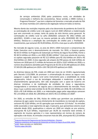 6
PLANO AGRÍCOLA E PECUÁRIO 2021/2022
de serviços ambientais (PSA) pelos produtores rurais, em atividades de
conservação e melhoria dos ecossistemas. Nesse sentido, o MMA instituiu o
Programa Floresta+4
, que tem o objetivo de fomentar o mercado privado de PSA
em áreas mantidas com cobertura de vegetação nativa em todos os biomas.
Mesmo diante das restrições impostas pela crise decorrente da pandemia de Covid-19,
as contratações de crédito rural e de seguro rural em 2020 refletiram a modernização
que vem ocorrendo no campo, tanto do ponto de vista técnico como gerencial. As
contratações de crédito rural na safra 2020/2021 somaram R$ 190,5 bilhões até
abril/2021, 22,66% a mais que no mesmo período da safra 2019/2020 (R$ 155,28
bilhões). Destaca-se a ampliação das contratações de crédito para a finalidade de
investimentos, que somaram R$ 59,49 bilhões, 45,51% a mais que na safra 2019/2020.
No mercado de seguros rurais, os anos de 2019 e 2020 marcaram o compromisso do
Poder Executivo com o desenvolvimento do mercado. Em 2019, o Governo gastou
R$ 427,9 milhões no Programa de Subvenção ao Prêmio do Seguro Rural (PSR), frente a
R$ 367,4 milhões em 2018, e, em 2020, R$ 881 milhões5
. Com esse volume de recursos,
os capitais segurados passaram de R$ 12,5 bilhões para R$ 19,6 bilhões em 2019 e R$
45,8 bilhões em 2020. A área segurada sob amparo do PSR passou de 4,64 milhões de
hectares em 2018 para 6,71 milhões de hectares em 2019 e 13,67 milhões em 2020; e o
número de produtores atendidos pelo Programa de 42.331 (e 63.240 apólices) em 2018,
57.503 (93.108 apólices) em 2019 e 105.730 (193.470 apólices) em 2020.
As diretrizes básicas do PSR, criado em 2003 por meio da Lei 10.823, regulamentada
pelo Decreto 5.121/2004, de promover a universalização do acesso ao seguro rural,
assegurar o papel do seguro rural como instrumento para a estabilidade da renda
agropecuária, induzir o uso de tecnologias adequadas e modernizar a gestão do
empreendimento agropecuário, têm sido alcançadas com o apoio do Governo em
diversas iniciativas e da mobilização de entidades de classe e seguradoras,
resseguradoras e corretores de seguros para o desenvolvimento do mercado. Prova
disso é que o prêmio total emitido foi de R$ 2,01 bilhões em 2018, R$ 2,44 bilhões em
2019 e R$ 3,46 bilhões em 2020, e as indenizações pagas pelas seguradoras somaram
R$ 1,55 bilhão em 2018, R$ 1,98 bilhão em 2019 e R$ 2,51 bilhões em 20206
.
Em 2020, as emissões de CRA, títulos de crédito que permitem aos produtores e
empresas do agro captar recursos diretamente de investidores no mercado de capitais,
somaram R$ 15,81 bilhões, em 65 operações que envolveram 113 títulos7
. As emissões
estão associadas a nove segmentos do agro. A pecuária, que apresentava volume anual
reduzido desde 2016, quadruplicou o volume em 2020 em relação ao ano anterior,
alcançando R$ 6,22 bilhões, responsável por 39,3% do montante total emitido. O
segmento de insumos agrícolas é o mais representativo em termos de número de
operações e de títulos. As emissões cresceram mais de 20%, alcançando R$ 2,55 bilhões
4
Programa Nacional de Pagamentos por Serviços Ambientais - Floresta+
5
Relatórios estatísticos do Programa de Subvenção ao Prêmio do Seguro Rural (PSR), MAPA
6
SUSEP. Dados extraídos em: 04/05/2021.
7
Anuário Uqbar CRA 2021
 
