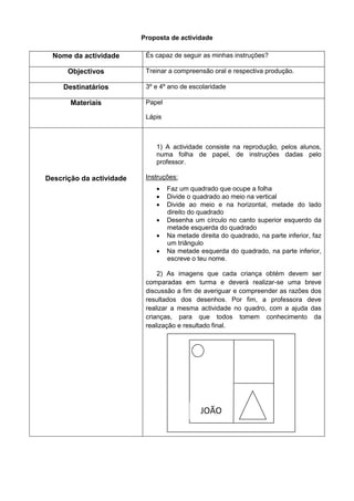 Proposta de actividade

  Nome da actividade       És capaz de seguir as minhas instruções?

      Objectivos           Treinar a compreensão oral e respectiva produção.

     Destinatários         3º e 4º ano de escolaridade

       Materiais           Papel

                           Lápis



                              1) A actividade consiste na reprodução, pelos alunos,
                              numa folha de papel, de instruções dadas pelo
                              professor.

Descrição da actividade    Instruções:
                                  Faz um quadrado que ocupe a folha
                                  Divide o quadrado ao meio na vertical
                                  Divide ao meio e na horizontal, metade do lado
                                   direito do quadrado
                                  Desenha um círculo no canto superior esquerdo da
                                   metade esquerda do quadrado
                                  Na metade direita do quadrado, na parte inferior, faz
                                   um triângulo
                                  Na metade esquerda do quadrado, na parte inferior,
                                   escreve o teu nome.

                               2) As imagens que cada criança obtém devem ser
                           comparadas em turma e deverá realizar-se uma breve
                           discussão a fim de averiguar e compreender as razões dos
                           resultados dos desenhos. Por fim, a professora deve
                           realizar a mesma actividade no quadro, com a ajuda das
                           crianças, para que todos tomem conhecimento da
                           realização e resultado final.




                                              JOÃO
 