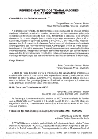 Casa de Direitos Humanos | Av. Amazonas, 558, 6º andar – Centro – BH/MG – CEP 30.180-001 - Tel.: (31) 3270-3638
REPRESENTANTES DOS TRABALHADORES
E SUAS INSTITUIÇÕES
Central Única dos Trabalhadores – CUT
Thiago Ribeiro de Oliveira - Titular
Paulo Henrique Santos Fonseca – Suplente
A expressão da vontade, da determinação e da organização da imensa parcela
da classe trabalhadora se traduz em dois momentos: nas lutas que desenvolve pela
consolidação de uma sociedade mais justa, democrática e socialista, e no conjunto
de normas de conduta, de princípios e objetivos que regem sua concepção e prática.
Elaborado, debatido e aprovado durante o 3° CONCUT, em 1988, sofreu modifica-
ções em função do crescimento da nossa Central, mas, principalmente em função do
aperfeiçoamento das relações democráticas. Contribuições vieram de todas as regi-
ões do país e em vários momentos. O exercício da democracia, a unidade classista
dos trabalhadores, o respeito às decisões soberanas dos fóruns dos trabalhadores e
dos estatutos democraticamente constituídos pelas entidades são necessários para
o avanço da organização dos trabalhadores e da sua luta de combate à exploração.
Força Sindical
Paulo Cezar dos Santos - Titular
Vandeir Messias Alves – Suplente
O ideal da Força Sindical é levar o movimento dos trabalhadores brasileiros à
modernidade, construir uma central forte, capaz de endurecer quando preciso, mas
também de saber negociar, autônoma, livre, pluralista, aberta ao debate interno e
com a sociedade. Seu grande projeto é um Brasil melhor, mais justo, solidário e que
saiba promover o bem estar social entre seus filhos.
União Geral dos Trabalhadores – UGT
Fernanda Maria Sampaio - Titular
Leonardo Vitor Siqueira Cardoso Vale – Suplente
As fontes que iluminam o trabalho sindical da UGT são o Manifesto de Funda-
ção, a Declaração de Princípios e o Estatuto Social da UGT. São três obras de
engenharia sindical, coerentemente construídas e harmônicas entre si, em favor
do povo brasileiro.
Federação dos Trabalhadores na Agricultura do Estado/MG – FETAEMG
Rômulo Luiz Campos - Titular
Valdicele Fátima Pereira – Suplente
A FETAEMG é uma entidade sindical filiada à Confederação Nacional dos Traba-
lhadores na Agricultura – CONTAG, organizada em doze Polos Regionais e 515 Sin-
dicatos de Trabalhadores Rurais. Essa organização constitui o Movimento Sindical
 