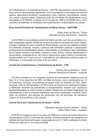 Casa de Direitos Humanos | Av. Amazonas, 558, 6º andar – Centro – BH/MG – CEP 30.180-001 - Tel.: (31) 3270-3638
de Trabalhadores e Trabalhadoras Rurais – MSTTR. Representa a classe trabalha-
dora rural em seus diversos segmentos, como acampados e assentados da reforma
agrária, agricultores familiares, assalariados rurais, meeiros, arrendatários, mulhe-
res, jovens e terceira idade, totalizando mais de um milhão de trabalhadores rurais
associados à FETAEMG. Fundada em 27 de abril de 1968 a FETAEMG tem o com-
promisso de defender os interesses dos trabalhadores e trabalhadoras do campo.
Nova Central Sindical de Trabalhadores de Minas Gerais – NCST/MG
Rúbio Alves de Oliveira - Titular
Edivaldo Ferreira dos Santos – Suplente
A NCST/MG é uma entidade pública de direito privado, sem fins econômicos, su-
jeita à legislação vigente, dotada de autonomia própria e duração por prazo indeter-
minado e atuação em todo o estado de Minas Gerais, que tem por objetivo a defesa
de interesses sindicais, sociais e políticos das entidades sindicais e associações
profissionais de trabalhadores ativos e aposentados a ela filiadas e dos trabalhado-
res em geral, públicos e privados, urbanos e rurais, ativos, inativos, aposentados e
pensionistas, congregando-os, de modo a desenvolver ação unitária e coordenada,
comprometida com o bem comum, a prevalência dos interesses coletivos sobre os
individuais, e a promoção da justiça e da paz social.
Central dos Trabalhadores e Trabalhadoras do Brasil – CTB
Amaury Alonso Barbosa – Titular
Romney Mesquita de Oliveira – Suplente
A CTB foi fundada em um congresso nacional de sindicalistas, realizado entre os
dias 12 e 14 de dezembro de 2007, em Belo Horizonte, com a participação de 1,3
mil lideranças sindicais, provenientes de quase todos os Estados do País, repre-
sentando mais de 500 entidades. A CTB é fruto da iniciativa de sindicalistas ligados
a diferentes correntes de pensamento e independentes. Nasceu com expressiva
representatividade no setor privado e público; filiação das principais federações de
trabalhadores rurais; e presença destacada nos ramos metalúrgico, marítimo, finan-
ceiro, do comércio, dos serviços da construção civil, da educação, do transporte
urbano, do funcionalismo e dos correios.
Central Geral dos Trabalhadores do Brasil – CGTB
Marcelino Henrique Queiroz Botelho - Titular
Fábio Fialho Fortes – Suplente
A CGTB foi fundada no dia 21 de março de 1986 com o nome de Central Geral dos
Trabalhadores (CGT). É uma das seis centrais sindicais brasileiras que atingiram os
critérios de reconhecimento após a aprovação da Lei nº 11.648, publicada no Diário
Oficial da União em 31 de março de 2008.
 