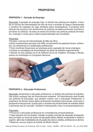 Casa de Direitos Humanos | Av. Amazonas, 558, 6º andar – Centro – BH/MG – CEP 30.180-001 - Tel.: (31) 3270-3638
PROPOSTAS
PROPOSTA 1 – Geração de Emprego
Descrição: A geração de emprego hoje, no âmbito das políticas de trabalho, é foca-
da no serviço de intermediação de mão de obra e emissão do Seguro Desemprego
e iniciativa de captação de vaga ofertadas pelos empregadores. A proposta seria
reforçar tais serviços com alinhamento às políticas de desenvolvimento econômico,
somando os esforços de todos os atores envolvidos nas políticas públicas de traba-
lho, emprego e renda para a efetiva potencialização dos resultados.
Propostas:
• Ampliar o serviço de Intermediação de Mão de Obra;
• Atrair investimentos (parceria com INDI, envolvimento de aspectos fiscais, ambien-
tais, de infraestrutura e qualificação profissional);
• Criar incentivos fiscais para as empresas para a geração de novos empregos;
• Ampliar as estratégias de diversificação da oferta de trabalho regionalmente;
• Discutir os dois projetos de lei do Sistema Único de Trabalho, Emprego e Renda,
ambos em tramitação no Congresso Nacional.
PROPOSTA 2 – Educação Profissional
Descrição: Atualmente a educação profissional, no âmbito das políticas de trabalho,
não possui qualquer tipo de financiamento estadual. Tal financiamento está focado
nas políticas de Educação, que também contam com a Educação Profissional. A
proposta é de alinhar essas ações alcançando resultados transversais, tanto para a
perspectiva educacional, quanto para o aumento da produtividade do trabalho aliado
à demanda real do mercado. Também é interessante o foco no empreendedorismo.
Propostas:
• Promover a educação profissional em competências empreendedoras;
• Fazer parceria com as escolas: Inclusão na grade curricular de educação empreende-
dora em todos os níveis de ensino da educação básica (infantil, fundamental e médio) e
superior, além das modalidades de educação de jovens e adultos, profissional ou técnico;
• Reservar recurso próprio do Estado de Minas Gerais;
 