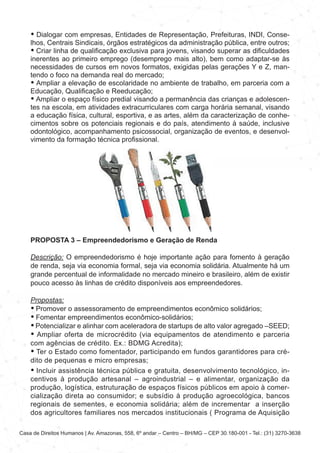 Casa de Direitos Humanos | Av. Amazonas, 558, 6º andar – Centro – BH/MG – CEP 30.180-001 - Tel.: (31) 3270-3638
• Dialogar com empresas, Entidades de Representação, Prefeituras, INDI, Conse-
lhos, Centrais Sindicais, órgãos estratégicos da administração pública, entre outros;
• Criar linha de qualificação exclusiva para jovens, visando superar as dificuldades
inerentes ao primeiro emprego (desemprego mais alto), bem como adaptar-se às
necessidades de cursos em novos formatos, exigidas pelas gerações Y e Z, man-
tendo o foco na demanda real do mercado;
• Ampliar a elevação de escolaridade no ambiente de trabalho, em parceria com a
Educação, Qualificação e Reeducação;
• Ampliar o espaço físico predial visando a permanência das crianças e adolescen-
tes na escola, em atividades extracurriculares com carga horária semanal, visando
a educação física, cultural, esportiva, e as artes, além da caracterização de conhe-
cimentos sobre os potenciais regionais e do país, atendimento à saúde, inclusive
odontológico, acompanhamento psicossocial, organização de eventos, e desenvol-
vimento da formação técnica profissional.
PROPOSTA 3 – Empreendedorismo e Geração de Renda
Descrição: O empreendedorismo é hoje importante ação para fomento à geração
de renda, seja via economia formal, seja via economia solidária. Atualmente há um
grande percentual de informalidade no mercado mineiro e brasileiro, além de existir
pouco acesso às linhas de crédito disponíveis aos empreendedores.
Propostas:
• Promover o assessoramento de empreendimentos econômico solidários;
• Fomentar empreendimentos econômico-solidários;
• Potencializar e alinhar com aceleradora de startups de alto valor agregado –SEED;
• Ampliar oferta de microcrédito (via equipamentos de atendimento e parceria
com agências de crédito. Ex.: BDMG Acredita);
• Ter o Estado como fomentador, participando em fundos garantidores para cré-
dito de pequenas e micro empresas;
• Incluir assistência técnica pública e gratuita, desenvolvimento tecnológico, in-
centivos à produção artesanal – agroindustrial – e alimentar, organização da
produção, logística, estruturação de espaços físicos públicos em apoio à comer-
cialização direta ao consumidor; e subsídio à produção agroecológica, bancos
regionais de sementes, e economia solidária; além de incrementar a inserção
dos agricultores familiares nos mercados institucionais ( Programa de Aquisição
 
