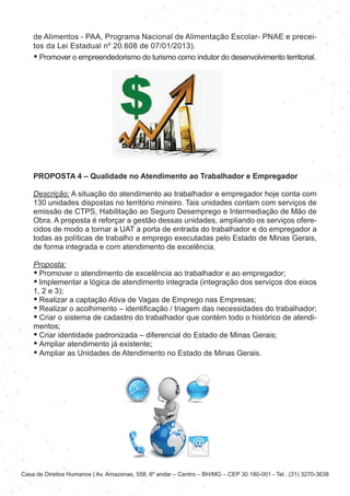 Casa de Direitos Humanos | Av. Amazonas, 558, 6º andar – Centro – BH/MG – CEP 30.180-001 - Tel.: (31) 3270-3638
de Alimentos - PAA, Programa Nacional de Alimentação Escolar- PNAE e precei-
tos da Lei Estadual nº 20.608 de 07/01/2013).
• Promover o empreendedorismo do turismo como indutor do desenvolvimento territorial.
PROPOSTA 4 – Qualidade no Atendimento ao Trabalhador e Empregador
Descrição: A situação do atendimento ao trabalhador e empregador hoje conta com
130 unidades dispostas no território mineiro. Tais unidades contam com serviços de
emissão de CTPS, Habilitação ao Seguro Desemprego e Intermediação de Mão de
Obra. A proposta é reforçar a gestão dessas unidades, ampliando os serviços ofere-
cidos de modo a tornar a UAT a porta de entrada do trabalhador e do empregador a
todas as políticas de trabalho e emprego executadas pelo Estado de Minas Gerais,
de forma integrada e com atendimento de excelência.
Proposta:
• Promover o atendimento de excelência ao trabalhador e ao empregador;
• Implementar a lógica de atendimento integrada (integração dos serviços dos eixos
1, 2 e 3);
• Realizar a captação Ativa de Vagas de Emprego nas Empresas;
• Realizar o acolhimento – identificação / triagem das necessidades do trabalhador;
• Criar o sistema de cadastro do trabalhador que contém todo o histórico de atendi-
mentos;
• Criar identidade padronizada – diferencial do Estado de Minas Gerais;
• Ampliar atendimento já existente;
• Ampliar as Unidades de Atendimento no Estado de Minas Gerais.
 