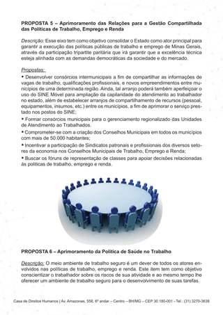 Casa de Direitos Humanos | Av. Amazonas, 558, 6º andar – Centro – BH/MG – CEP 30.180-001 - Tel.: (31) 3270-3638
PROPOSTA 5 – Aprimoramento das Relações para a Gestão Compartilhada
das Políticas de Trabalho, Emprego e Renda
Descrição: Esse eixo tem como objetivo consolidar o Estado como ator principal para
garantir a execução das políticas públicas de trabalho e emprego de Minas Gerais,
através da participação tripartite paritária que irá garantir que a excelência técnica
esteja alinhada com as demandas democráticas da sociedade e do mercado.
Propostas:
• Desenvolver consórcios intermunicipais a fim de compartilhar as informações de
vagas de trabalho, qualificações profissionais, e novos empreendimentos entre mu-
nicípios de uma determinada região. Ainda, tal arranjo poderá também aperfeiçoar o
uso do SINE Móvel para ampliação da capilaridade do atendimento ao trabalhador
no estado, além de estabelecer arranjos de compartilhamento de recursos (pessoal,
equipamentos, insumos, etc.) entre os municípios, a fim de aprimorar o serviço pres-
tado nos postos do SINE;
• Formar consórcios municipais para o gerenciamento regionalizado das Unidades
de Atendimento ao Trabalhados.
• Comprometer-se com a criação dos Conselhos Municipais em todos os municípios
com mais de 50.000 habitantes;
• Incentivar a participação de Sindicatos patronais e profissionais dos diversos seto-
res da economia nos Conselhos Municipais de Trabalho, Emprego e Renda;
• Buscar os fóruns de representação de classes para apoiar decisões relacionadas
às politicas de trabalho, emprego e renda.
PROPOSTA 6 – Aprimoramento da Política de Saúde no Trabalho
Descrição: O meio ambiente de trabalho seguro é um dever de todos os atores en-
volvidos nas políticas de trabalho, emprego e renda. Este item tem como objetivo
conscientizar o trabalhador sobre os riscos de sua atividade e ao mesmo tempo lhe
oferecer um ambiente de trabalho seguro para o desenvolvimento de suas tarefas.
 