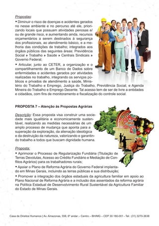 Casa de Direitos Humanos | Av. Amazonas, 558, 6º andar – Centro – BH/MG – CEP 30.180-001 - Tel.: (31) 3270-3638
Propostas:
• Diminuir o risco de doenças e acidentes gerados
no nesse ambiente e no percurso até ele, priori-
zando locais que possuam atividades penosas e/
ou de grande risco, e aumentando ainda, recursos
orçamentários a serem destinados à segurança
dos profissionais, ao atendimento básico, e a me-
lhoria das condições de trabalho; integrados aos
órgãos públicos das seguintes áreas: Previdência
Social » Trabalho » Saúde » Centrais Sindicais »
Governo Federal;
• Articular, junto ao CETER, a organização e o
compartilhamento de um Banco de Dados sobre
enfermidades e acidentes gerados por atividades
realizadas no trabalho, integrando os serviços pú-
blicos e privados de atendimento a saúde, Minis-
tério do Trabalho e Emprego, Justiça do Trabalho, Previdência Social, e Agenda
Mineira do Trabalho e Emprego Decente. Tal acesso tem de ser de livre a entidades
e cidadãos, com fins de monitoramento e fiscalização do controle social.
PROPOSTA 7 – Atenção às Propostas Agrárias
Descrição: Essa proposta visa construir uma socie-
dade mais igualitária e economicamente susten-
tável, realizando as medidas necessárias de um
amplo processo de mudança que aponta para a
superação da exploração, da alienação ideológica
e da destruição da natureza, valorizando e garantin-
do trabalho a todos que buscam dignidade humana.
Proposta:
• Aprimorar o Processo de Regularização Fundiária (Titulação de
Terras Devolutas, Acesso ao Crédito Fundiário e Mediação de Con-
flitos Agrários) para os trabalhadores rurais;
• Apoiar o Plano de Reforma Agrária do Governo Federal implanta-
do em Minas Gerais, incluindo as terras públicas e sua distribuição;
• Promover a integração dos órgãos estaduais da agricultura familiar em apoio ao
Plano Nacional de Reforma Agrária e a inclusão dos assentados da reforma agrária
na Política Estadual de Desenvolvimento Rural Sustentável da Agricultura Familiar
do Estado de Minas Gerais.
 