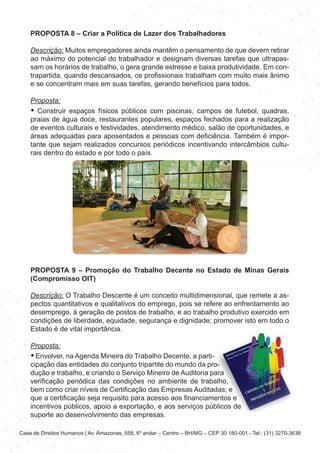 Casa de Direitos Humanos | Av. Amazonas, 558, 6º andar – Centro – BH/MG – CEP 30.180-001 - Tel.: (31) 3270-3638
PROPOSTA 8 – Criar a Política de Lazer dos Trabalhadores
Descrição: Muitos empregadores ainda mantêm o pensamento de que devem retirar
ao máximo do potencial do trabalhador e designam diversas tarefas que ultrapas-
sam os horários de trabalho, o gera grande estresse e baixa produtividade. Em con-
trapartida, quando descansados, os profissionais trabalham com muito mais ânimo
e se concentram mais em suas tarefas, gerando benefícios para todos.
Proposta:
• Construir espaços físicos públicos com piscinas, campos de futebol, quadras,
praias de água doce, restaurantes populares, espaços fechados para a realização
de eventos culturais e festividades, atendimento médico, salão de oportunidades, e
áreas adequadas para aposentados e pessoas com deficiência. Também é impor-
tante que sejam realizados concursos periódicos incentivando intercâmbios cultu-
rais dentro do estado e por todo o país.
PROPOSTA 9 – Promoção do Trabalho Decente no Estado de Minas Gerais
(Compromisso OIT)
Descrição: O Trabalho Descente é um conceito multidimensional, que remete a as-
pectos quantitativos e qualitativos do emprego, pois se refere ao enfrentamento ao
desemprego, à geração de postos de trabalho, e ao trabalho produtivo exercido em
condições de liberdade, equidade, segurança e dignidade; promover isto em todo o
Estado é de vital importância.
Proposta:
• Envolver, na Agenda Mineira do Trabalho Decente, a parti-
cipação das entidades do conjunto tripartite do mundo da pro-
dução e trabalho, e criando o Serviço Mineiro de Auditoria para
verificação periódica das condições no ambiente de trabalho,
bem como criar níveis de Certificação das Empresas Auditadas; e
que a certificação seja requisito para acesso aos financiamentos e
incentivos públicos, apoio a exportação, e aos serviços públicos de
suporte ao desenvolvimento das empresas.
 
