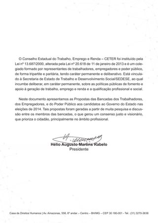 Casa de Direitos Humanos | Av. Amazonas, 558, 6º andar – Centro – BH/MG – CEP 30.180-001 - Tel.: (31) 3270-3638
O Conselho Estadual do Trabalho, Emprego e Renda – CETER foi instituído pela
Lei nº 13.687/2000, alterada pela Lei nº 20.618 de 11 de janeiro de 2013 e é um cole-
giado formado por representantes de trabalhadores, empregadores e poder público,
de forma tripartite e paritária, tendo caráter permanente e deliberativo. Está vincula-
do à Secretaria de Estado de Trabalho e Desenvolvimento Social/SEDESE, ao qual
incumbe deliberar, em caráter permanente, sobre as políticas públicas de fomento e
apoio à geração de trabalho, emprego e renda e a qualificação profissional e social.
Neste documento apresentamos as Propostas das Bancadas dos Trabalhadores,
dos Empregadores, e do Poder Público aos candidatos ao Governo do Estado nas
eleições de 2014. Tais propostas foram geradas a partir de muita pesquisa e discus-
são entre os membros das bancadas, o que gerou um consenso justo e visionário,
que prioriza o cidadão, principalmente no âmbito profissional.
Hélio Augusto Martins Rabelo
Presidente
 