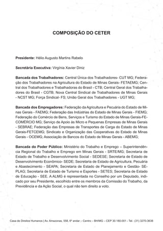 Casa de Direitos Humanos | Av. Amazonas, 558, 6º andar – Centro – BH/MG – CEP 30.180-001 - Tel.: (31) 3270-3638
COMPOSIÇÃO DO CETER
Presidente: Hélio Augusto Martins Rabelo
Secretária Executiva: Virgínia Xavier Diniz
Bancada dos Trabalhadores: Central Única dos Trabalhadores- CUT MG; Federa-
ção dos Trabalhadores na Agricultura do Estado de Minas Gerais- FETAEMG; Cen-
tral dos Trabalhadores e Trabalhadoras do Brasil - CTB; Central Geral dos Trabalha-
dores do Brasil - CGTB; Nova Central Sindical de Trabalhadores de Minas Gerais
- NCST MG; Força Sindical- FS; União Geral dos Trabalhadores - UGT MG;
Bancada dos Empregadores: Federação da Agricultura e Pecuária do Estado de Mi-
nas Gerais - FAEMG; Federação das Indústrias do Estado de Minas Gerais - FIEMG;
Federação do Comércio de Bens, Serviços e Turismo do Estado de Minas Gerais-FE-
COMÉRCIO MG; Serviço de Apoio às Micro e Pequenas Empresas de Minas Gerais
- SEBRAE; Federação das Empresas de Transportes de Carga do Estado de Minas
Gerais-FETCEMG; Sindicato e Organização das Cooperativas do Estado de Minas
Gerais - OCEMG; Associação de Bancos do Estado de Minas Gerais - ABEMG;
Bancada do Poder Público: Ministério do Trabalho e Emprego – Superintendên-
cia Regional do Trabalho e Emprego em Minas Gerais - SRTE/MG; Secretaria de
Estado de Trabalho e Desenvolvimento Social - SEDESE; Secretaria de Estado de
Desenvolvimento Econômico- SEDE; Secretaria de Estado de Agricultura, Pecuária
e Abastecimento - SEAPA; Secretaria de Estado de Planejamento e Gestão- SE-
PLAG; Secretaria de Estado de Turismo e Esportes - SETES; Secretaria de Estado
de Educação - SEE. A ALMG é representada no Conselho por um Deputado, indi-
cado por seu Presidente, escolhido entre os membros da Comissão do Trabalho, da
Previdência e da Ação Social, o qual não tem direito a voto.
 