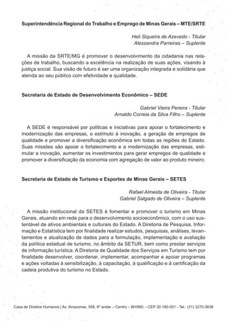 Casa de Direitos Humanos | Av. Amazonas, 558, 6º andar – Centro – BH/MG – CEP 30.180-001 - Tel.: (31) 3270-3638
Superintendência Regional do Trabalho e Emprego de Minas Gerais – MTE/SRTE
Heli Siqueira de Azevedo - Titular
Alessandra Parreiras – Suplente
A missão da SRTE/MG é promover o desenvolvimento da cidadania nas rela-
ções de trabalho, buscando a excelência na realização de suas ações, visando à
justiça social. Sua visão de futuro é ser uma organização integrada e solidária que
atenda ao seu público com efetividade e qualidade.
Secretaria de Estado de Desenvolvimento Econômico – SEDE
Gabriel Vieira Pereira - Titular
Arnaldo Correia da Silva Filho – Suplente
A SEDE é responsável por politicas e iniciativas para apoiar o fortalecimento e
modernização das empresas, o estímulo à inovação, a geração de empregos de
qualidade e promover a diversificação econômica em todas as regiões do Estado.
Suas missões são apoiar o fortalecimento e a modernização das empresas, esti-
mular a inovação, aumentar os investimentos para gerar empregos de qualidade e
promover a diversificação da economia com agregação de valor ao produto mineiro.
Secretaria de Estado de Turismo e Esportes de Minas Gerais – SETES
Rafael Almeida de Oliveira - Titular
Gabriel Salgado de Oliveira – Suplente
A missão institucional da SETES é fomentar e promover o turismo em Minas
Gerais, atuando em rede para o desenvolvimento socioeconômico, com o uso sus-
tentável de ativos ambientais e culturais do Estado. A Diretoria de Pesquisa, Infor-
mação e Estatística tem por finalidade realizar estudos, pesquisas, análises, levan-
tamentos e atualização de dados para a formulação, implementação e avaliação
da política estadual de turismo, no âmbito da SETUR, bem como prestar serviços
de informação turística. A Diretoria de Qualidade dos Serviços em Turismo tem por
finalidade desenvolver, coordenar, implementar, acompanhar e apoiar programas
e ações voltadas à sensibilização, à capacitação, à qualificação e à certificação da
cadeia produtiva do turismo no Estado.
 