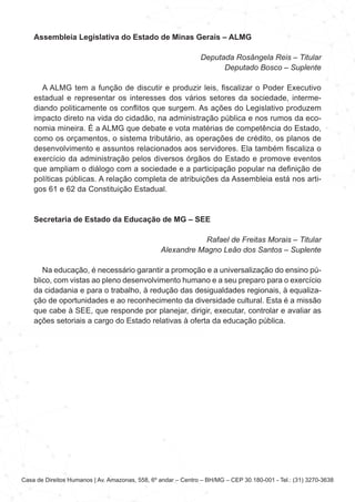 Casa de Direitos Humanos | Av. Amazonas, 558, 6º andar – Centro – BH/MG – CEP 30.180-001 - Tel.: (31) 3270-3638
Assembleia Legislativa do Estado de Minas Gerais – ALMG
Deputada Rosângela Reis – Titular
Deputado Bosco – Suplente
A ALMG tem a função de discutir e produzir leis, fiscalizar o Poder Executivo
estadual e representar os interesses dos vários setores da sociedade, interme-
diando politicamente os conflitos que surgem. As ações do Legislativo produzem
impacto direto na vida do cidadão, na administração pública e nos rumos da eco-
nomia mineira. É a ALMG que debate e vota matérias de competência do Estado,
como os orçamentos, o sistema tributário, as operações de crédito, os planos de
desenvolvimento e assuntos relacionados aos servidores. Ela também fiscaliza o
exercício da administração pelos diversos órgãos do Estado e promove eventos
que ampliam o diálogo com a sociedade e a participação popular na definição de
políticas públicas. A relação completa de atribuições da Assembleia está nos arti-
gos 61 e 62 da Constituição Estadual.
Secretaria de Estado da Educação de MG – SEE
Rafael de Freitas Morais – Titular
Alexandre Magno Leão dos Santos – Suplente
Na educação, é necessário garantir a promoção e a universalização do ensino pú-
blico, com vistas ao pleno desenvolvimento humano e a seu preparo para o exercício
da cidadania e para o trabalho, à redução das desigualdades regionais, à equaliza-
ção de oportunidades e ao reconhecimento da diversidade cultural. Esta é a missão
que cabe à SEE, que responde por planejar, dirigir, executar, controlar e avaliar as
ações setoriais a cargo do Estado relativas à oferta da educação pública.
 