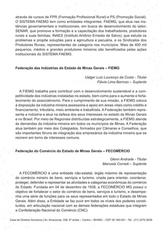 Casa de Direitos Humanos | Av. Amazonas, 558, 6º andar – Centro – BH/MG – CEP 30.180-001 - Tel.: (31) 3270-3638
através de cursos de FPR (Formação Profissional Rural) e PS (Promoção Social).
O SISTEMA FAEMG tem como entidades integrantes: FAEMG, que atua nas ins-
tâncias governamentais e institucionais, em busca do desenvolvimento do setor;
SENAR, que promove a formação e a capacitação dos trabalhadores, produtores
rurais e suas famílias; INAES (Instituto Antônio Ernesto de Salvo), que estuda os
problemas e propõe soluções para a agricultura e pecuária, e os Sindicatos dos
Produtores Rurais, representantes da categoria nos municípios. Mais de 400 mil
pequenos, médios e grandes produtores mineiros são beneficiados pelas ações
institucionais do SISTEMA FAEMG.
Federação das Indústrias do Estado de Minas Gerais – FIEMG
Ualger Luiz Lourenço da Costa - Titular
Flávia Lima Barroso – Suplente
A FIEMG trabalha para contribuir com o desenvolvimento sustentável e a com-
petitividade das indústrias instaladas no estado, bem como para o aumento e forta-
lecimento do associativismo. Para o cumprimento de sua missão, a FIEMG coloca
à disposição da indústria mineira assessoria e apoio em áreas vitais como crédito e
financiamento, tributária, meio ambiente e trabalhista. A Federação também repre-
senta a indústria e atua na defesa dos seus interesses no estado de Minas Gerais
e no Brasil. Por meio de Regionais distribuídas estrategicamente, a FIEMG atende
às demandas da indústria mineira em todos os municípios de Minas. A Federação
atua também por meio dos Colegiados, formados por Câmaras e Conselhos, que
são importantes fóruns de integração dos empresários da indústria mineira que se
reúnem em torno de interesses comuns.
Federação do Comércio do Estado de Minas Gerais – FECOMÉRCIO
Glenn Andrade - Titular
Manuela Corradi – Suplente
A FECOMÉRCIO é uma entidade não-estatal, órgão máximo de representação
do comércio mineiro de bens, serviços e turismo, criada para orientar, coordenar,
proteger, defender e representar as atividades e categorias econômicas do comércio
do Estado. Fundada em 04 de dezembro de 1938, a FECOMÉRCIO MG possui o
objetivo de fortalecer o setor do comércio de bens, serviços e turismo, e desempe-
nha uma série de funções para os seus representados em todo o Estado de Minas
Gerais. Além disso, a Entidade se faz ouvir em todos os níveis dos poderes consti-
tuídos, em articulação nacional com as demais federações estaduais que integram
a Confederação Nacional do Comércio (CNC).
 