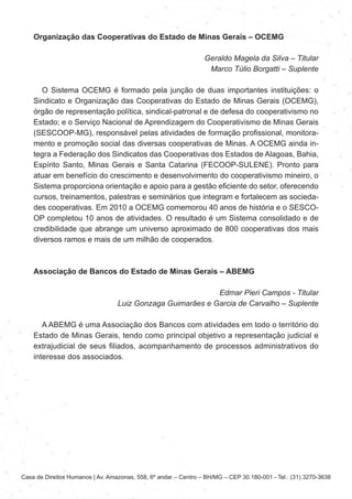 Casa de Direitos Humanos | Av. Amazonas, 558, 6º andar – Centro – BH/MG – CEP 30.180-001 - Tel.: (31) 3270-3638
Organização das Cooperativas do Estado de Minas Gerais – OCEMG
Geraldo Magela da Silva – Titular
Marco Túlio Borgatti – Suplente
O Sistema OCEMG é formado pela junção de duas importantes instituições: o
Sindicato e Organização das Cooperativas do Estado de Minas Gerais (OCEMG),
órgão de representação política, sindical-patronal e de defesa do cooperativismo no
Estado; e o Serviço Nacional de Aprendizagem do Cooperativismo de Minas Gerais
(SESCOOP-MG), responsável pelas atividades de formação profissional, monitora-
mento e promoção social das diversas cooperativas de Minas. A OCEMG ainda in-
tegra a Federação dos Sindicatos das Cooperativas dos Estados de Alagoas, Bahia,
Espírito Santo, Minas Gerais e Santa Catarina (FECOOP-SULENE). Pronto para
atuar em benefício do crescimento e desenvolvimento do cooperativismo mineiro, o
Sistema proporciona orientação e apoio para a gestão eficiente do setor, oferecendo
cursos, treinamentos, palestras e seminários que integram e fortalecem as socieda-
des cooperativas. Em 2010 a OCEMG comemorou 40 anos de história e o SESCO-
OP completou 10 anos de atividades. O resultado é um Sistema consolidado e de
credibilidade que abrange um universo aproximado de 800 cooperativas dos mais
diversos ramos e mais de um milhão de cooperados.
Associação de Bancos do Estado de Minas Gerais – ABEMG
Edmar Pieri Campos - Titular
Luiz Gonzaga Guimarães e Garcia de Carvalho – Suplente
A ABEMG é uma Associação dos Bancos com atividades em todo o território do
Estado de Minas Gerais, tendo como principal objetivo a representação judicial e
extrajudicial de seus filiados, acompanhamento de processos administrativos do
interesse dos associados.
 