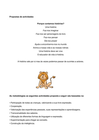 Propostas de actividades
Porque contamos histórias?
Uma história
Faz-nos imaginar
Faz-nos ser personagens do livro
Faz-nos pensar
Dá-nos prazer
Ajuda a encontrarmo-nos no mundo
Anima a nossa vida e as nossas rotinas
Uma história deve ser viva
O educador dá vida à história.
A história vale por si mas às vezes podemos passar de ouvintes a actores.

As metodologias as seguintes actividades proposta a seguir são baseadas na:
• Participação de todas as crianças, valorizando a sua livre expressão.
• Cooperação.
• Valorização das experiências pessoais, suas representações e aprendizagens.
• Transversalidade dos saberes.
• Utilização de diferentes formas de linguagem e expressão.
• Experimentação para chegar ao conceito.
• Construção da inteligência.

 
