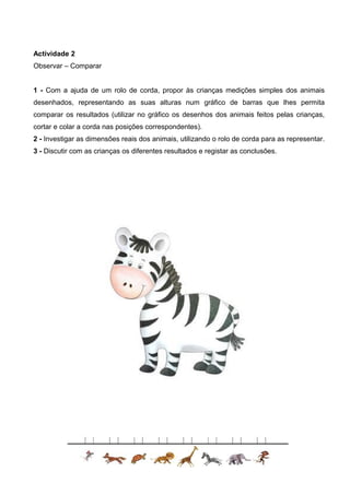 Actividade 2
Observar – Comparar
1 - Com a ajuda de um rolo de corda, propor às crianças medições simples dos animais
desenhados, representando as suas alturas num gráfico de barras que lhes permita
comparar os resultados (utilizar no gráfico os desenhos dos animais feitos pelas crianças,
cortar e colar a corda nas posições correspondentes).
2 - Investigar as dimensões reais dos animais, utilizando o rolo de corda para as representar.
3 - Discutir com as crianças os diferentes resultados e registar as conclusões.

 