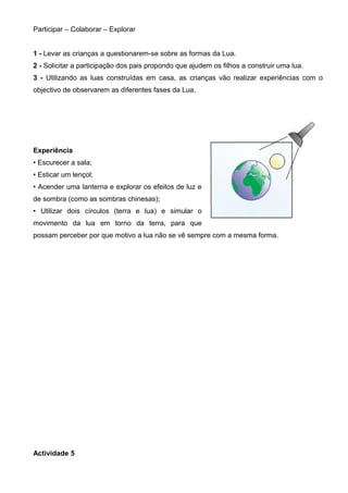 Participar – Colaborar – Explorar
1 - Levar as crianças a questionarem-se sobre as formas da Lua.
2 - Solicitar a participação dos pais propondo que ajudem os filhos a construir uma lua.
3 - Utilizando as luas construídas em casa, as crianças vão realizar experiências com o
objectivo de observarem as diferentes fases da Lua.

Experiência
• Escurecer a sala;
• Esticar um lençol;
• Acender uma lanterna e explorar os efeitos de luz e
de sombra (como as sombras chinesas);
• Utilizar dois círculos (terra e lua) e simular o
movimento da lua em torno da terra, para que
possam perceber por que motivo a lua não se vê sempre com a mesma forma.

Actividade 5

 