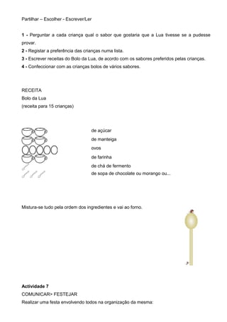 Partilhar – Escolher - Escrever/Ler
1 - Perguntar a cada criança qual o sabor que gostaria que a Lua tivesse se a pudesse
provar.
2 - Registar a preferência das crianças numa lista.
3 - Escrever receitas do Bolo da Lua, de acordo com os sabores preferidos pelas crianças.
4 - Confeccionar com as crianças bolos de vários sabores.

RECEITA
Bolo da Lua
(receita para 15 crianças)

de açúcar
de manteiga
ovos
de farinha
de chá de fermento
de sopa de chocolate ou morango ou...

Mistura-se tudo pela ordem dos ingredientes e vai ao forno.

Actividade 7
COMUNICAR> FESTEJAR
Realizar uma festa envolvendo todos na organização da mesma:

 