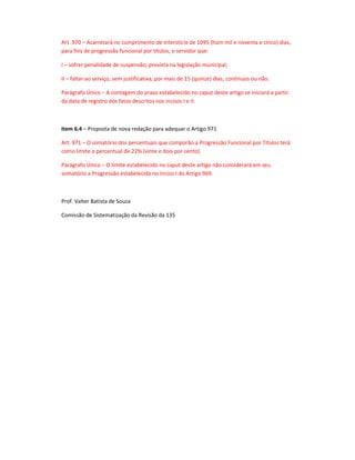 Art. 970 – Acarretará no cumprimento de interstício de 1095 (hum mil e noventa e cinco) dias,
para fins de progressão funcional por títulos, o servidor que:
I – sofrer penalidade de suspensão, prevista na legislação municipal;
II – faltar ao serviço, sem justificativa, por mais de 15 (quinze) dias, contínuos ou não.
Parágrafo Único – A contagem do prazo estabelecido no caput deste artigo se iniciará a partir
da data de registro dos fatos descritos nos incisos I e II.

Item 6.4 – Proposta de nova redação para adequar o Artigo 971
Art. 971 – O somatório dos percentuais que comporão a Progressão Funcional por Títulos terá
como limite o percentual de 22% (vinte e dois por cento).
Parágrafo Único – O limite estabelecido no caput deste artigo não considerará em seu
somatório a Progressão estabelecida no Inciso I do Artigo 969.

Prof. Valter Batista de Souza
Comissão de Sistematização da Revisão da 135

 
