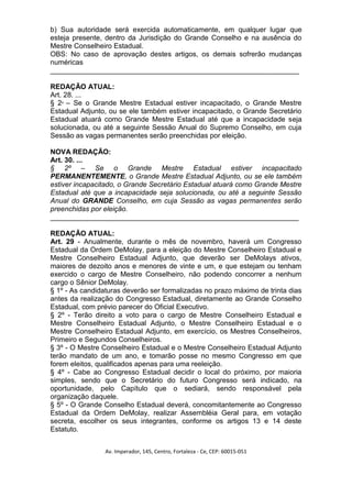 b) Sua autoridade será exercida automaticamente, em qualquer lugar que
esteja presente, dentro da Jurisdição do Grande Conselho e na ausência do
Mestre Conselheiro Estadual.
OBS: No caso de aprovação destes artigos, os demais sofrerão mudanças
numéricas
_______________________________________________________________

REDAÇÃO ATUAL:
Art. 28. ...
§ 2º – Se o Grande Mestre Estadual estiver incapacitado, o Grande Mestre
Estadual Adjunto, ou se ele também estiver incapacitado, o Grande Secretário
Estadual atuará como Grande Mestre Estadual até que a incapacidade seja
solucionada, ou até a seguinte Sessão Anual do Supremo Conselho, em cuja
Sessão as vagas permanentes serão preenchidas por eleição.

NOVA REDAÇÃO:
Art. 30. ...
§ 2º – Se o Grande Mestre Estadual estiver incapacitado
PERMANENTEMENTE, o Grande Mestre Estadual Adjunto, ou se ele também
estiver incapacitado, o Grande Secretário Estadual atuará como Grande Mestre
Estadual até que a incapacidade seja solucionada, ou até a seguinte Sessão
Anual do GRANDE Conselho, em cuja Sessão as vagas permanentes serão
preenchidas por eleição.
_______________________________________________________________

REDAÇÃO ATUAL:
Art. 29 - Anualmente, durante o mês de novembro, haverá um Congresso
Estadual da Ordem DeMolay, para a eleição do Mestre Conselheiro Estadual e
Mestre Conselheiro Estadual Adjunto, que deverão ser DeMolays ativos,
maiores de dezoito anos e menores de vinte e um, e que estejam ou tenham
exercido o cargo de Mestre Conselheiro, não podendo concorrer a nenhum
cargo o Sênior DeMolay.
§ 1º - As candidaturas deverão ser formalizadas no prazo máximo de trinta dias
antes da realização do Congresso Estadual, diretamente ao Grande Conselho
Estadual, com prévio parecer do Oficial Executivo.
§ 2º - Terão direito a voto para o cargo de Mestre Conselheiro Estadual e
Mestre Conselheiro Estadual Adjunto, o Mestre Conselheiro Estadual e o
Mestre Conselheiro Estadual Adjunto, em exercício, os Mestres Conselheiros,
Primeiro e Segundos Conselheiros.
§ 3º - O Mestre Conselheiro Estadual e o Mestre Conselheiro Estadual Adjunto
terão mandato de um ano, e tomarão posse no mesmo Congresso em que
forem eleitos, qualificados apenas para uma reeleição.
§ 4º - Cabe ao Congresso Estadual decidir o local do próximo, por maioria
simples, sendo que o Secretário do futuro Congresso será indicado, na
oportunidade, pelo Capítulo que o sediará, sendo responsável pela
organização daquele.
§ 5º - O Grande Conselho Estadual deverá, concomitantemente ao Congresso
Estadual da Ordem DeMolay, realizar Assembléia Geral para, em votação
secreta, escolher os seus integrantes, conforme os artigos 13 e 14 deste
Estatuto.


                 Av. Imperador, 145, Centro, Fortaleza - Ce, CEP: 60015-051
 