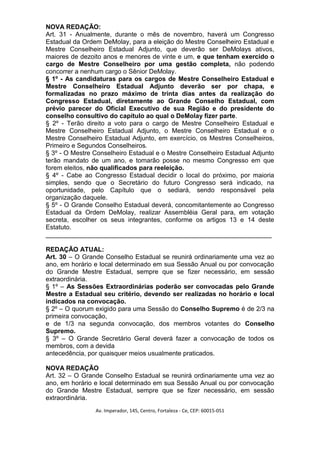 NOVA REDAÇÃO:
Art. 31 - Anualmente, durante o mês de novembro, haverá um Congresso
Estadual da Ordem DeMolay, para a eleição do Mestre Conselheiro Estadual e
Mestre Conselheiro Estadual Adjunto, que deverão ser DeMolays ativos,
maiores de dezoito anos e menores de vinte e um, e que tenham exercido o
cargo de Mestre Conselheiro por uma gestão completa, não podendo
concorrer a nenhum cargo o Sênior DeMolay.
§ 1º - As candidaturas para os cargos de Mestre Conselheiro Estadual e
Mestre Conselheiro Estadual Adjunto deverão ser por chapa, e
formalizadas no prazo máximo de trinta dias antes da realização do
Congresso Estadual, diretamente ao Grande Conselho Estadual, com
prévio parecer do Oficial Executivo de sua Região e do presidente do
conselho consultivo do capítulo ao qual o DeMolay fizer parte.
§ 2º - Terão direito a voto para o cargo de Mestre Conselheiro Estadual e
Mestre Conselheiro Estadual Adjunto, o Mestre Conselheiro Estadual e o
Mestre Conselheiro Estadual Adjunto, em exercício, os Mestres Conselheiros,
Primeiro e Segundos Conselheiros.
§ 3º - O Mestre Conselheiro Estadual e o Mestre Conselheiro Estadual Adjunto
terão mandato de um ano, e tomarão posse no mesmo Congresso em que
forem eleitos, não qualificados para reeleição.
§ 4º - Cabe ao Congresso Estadual decidir o local do próximo, por maioria
simples, sendo que o Secretário do futuro Congresso será indicado, na
oportunidade, pelo Capítulo que o sediará, sendo responsável pela
organização daquele.
§ 5º - O Grande Conselho Estadual deverá, concomitantemente ao Congresso
Estadual da Ordem DeMolay, realizar Assembléia Geral para, em votação
secreta, escolher os seus integrantes, conforme os artigos 13 e 14 deste
Estatuto.
_______________________________________________________________

REDAÇÃO ATUAL:
Art. 30 – O Grande Conselho Estadual se reunirá ordinariamente uma vez ao
ano, em horário e local determinado em sua Sessão Anual ou por convocação
do Grande Mestre Estadual, sempre que se fizer necessário, em sessão
extraordinária.
§ 1º – As Sessões Extraordinárias poderão ser convocadas pelo Grande
Mestre a Estadual seu critério, devendo ser realizadas no horário e local
indicados na convocação.
§ 2º – O quorum exigido para uma Sessão do Conselho Supremo é de 2/3 na
primeira convocação,
e de 1/3 na segunda convocação, dos membros votantes do Conselho
Supremo.
§ 3º – O Grande Secretário Geral deverá fazer a convocação de todos os
membros, com a devida
antecedência, por quaisquer meios usualmente praticados.

NOVA REDAÇÃO
Art. 32 – O Grande Conselho Estadual se reunirá ordinariamente uma vez ao
ano, em horário e local determinado em sua Sessão Anual ou por convocação
do Grande Mestre Estadual, sempre que se fizer necessário, em sessão
extraordinária.
                Av. Imperador, 145, Centro, Fortaleza - Ce, CEP: 60015-051
 