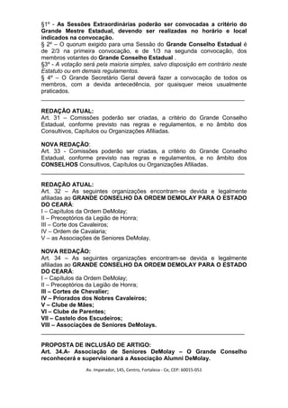 §1º - As Sessões Extraordinárias poderão ser convocadas a critério do
Grande Mestre Estadual, devendo ser realizadas no horário e local
indicados na convocação.
§ 2º – O quorum exigido para uma Sessão do Grande Conselho Estadual é
de 2/3 na primeira convocação, e de 1/3 na segunda convocação, dos
membros votantes do Grande Conselho Estadual .
§3º - A votação será pela maioria simples, salvo disposição em contrário neste
Estatuto ou em demais regulamentos.
§ 4º – O Grande Secretário Geral deverá fazer a convocação de todos os
membros, com a devida antecedência, por quaisquer meios usualmente
praticados.
_______________________________________________________________

REDAÇÃO ATUAL:
Art. 31 – Comissões poderão ser criadas, a critério do Grande Conselho
Estadual, conforme previsto nas regras e regulamentos, e no âmbito dos
Consultivos, Capítulos ou Organizações Afiliadas.

NOVA REDAÇÃO:
Art. 33 - Comissões poderão ser criadas, a critério do Grande Conselho
Estadual, conforme previsto nas regras e regulamentos, e no âmbito dos
CONSELHOS Consultivos, Capítulos ou Organizações Afiliadas.
_______________________________________________________________

REDAÇÃO ATUAL:
Art. 32 – As seguintes organizações encontram-se devida e legalmente
afiliadas ao GRANDE CONSELHO DA ORDEM DEMOLAY PARA O ESTADO
DO CEARÁ:
I – Capítulos da Ordem DeMolay;
II – Preceptórios da Legião de Honra;
III – Corte dos Cavaleiros;
IV – Ordem de Cavalaria;
V – as Associações de Seniores DeMolay.

NOVA REDAÇÃO:
Art. 34 – As seguintes organizações encontram-se devida e legalmente
afiliadas ao GRANDE CONSELHO DA ORDEM DEMOLAY PARA O ESTADO
DO CEARÁ:
I – Capítulos da Ordem DeMolay;
II – Preceptórios da Legião de Honra;
III – Cortes de Chevalier;
IV – Priorados dos Nobres Cavaleiros;
V – Clube de Mães;
VI – Clube de Parentes;
VII – Castelo dos Escudeiros;
VIII – Associações de Seniores DeMolays.
_______________________________________________________________

PROPOSTA DE INCLUSÃO DE ARTIGO:
Art. 34.A- Associação de Seniores DeMolay – O Grande Conselho
reconhecerá e supervisionará a Associação Alumni DeMolay.
                 Av. Imperador, 145, Centro, Fortaleza - Ce, CEP: 60015-051
 