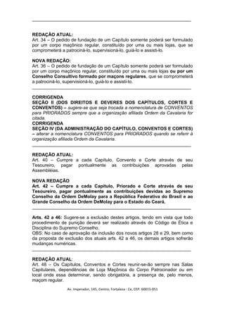 _______________________________________________________________


REDAÇÃO ATUAL:
Art. 34 – O pedido de fundação de um Capítulo somente poderá ser formulado
por um corpo maçônico regular, constituído por uma ou mais lojas, que se
comprometerá a patrociná-lo, supervisioná-lo, guiá-lo e assisti-lo.

NOVA REDAÇÃO:
Art. 36 – O pedido de fundação de um Capítulo somente poderá ser formulado
por um corpo maçônico regular, constituído por uma ou mais lojas ou por um
Conselho Consultivo formado por maçons regulares, que se comprometerá
a patrociná-lo, supervisioná-lo, guiá-lo e assisti-lo.
_______________________________________________________________

CORRIGENDA
SEÇÃO II (DOS DIREITOS E DEVERES DOS CAPÍTULOS, CORTES E
CONVENTOS) – sugere-se que seja trocada a nomenclatura de CONVENTOS
para PRIORADOS sempre que a organização afiliada Ordem da Cavalaria for
citada.
CORRIGENDA
SEÇÃO IV (DA ADMINISTRAÇÃO DO CAPÍTULO, CONVENTOS E CORTES)
– alterar a nomenclatura CONVENTOS para PRIORADOS quando se referir à
organização afiliada Ordem da Cavalaria.
_______________________________________________________________

REDAÇÃO ATUAL:
Art. 40 – Cumpre a cada Capítulo, Convento e Corte através de seu
Tesoureiro, pagar pontualmente as contribuições aprovadas pelas
Assembléias.

NOVA REDAÇÃO
Art. 42 – Cumpre a cada Capítulo, Priorado e Corte através de seu
Tesoureiro, pagar pontualmente as contribuições devidas ao Supremo
Conselho da Ordem DeMolay para a República Federativa do Brasil e ao
Grande Conselho da Ordem DeMolay para o Estado do Ceará.
_______________________________________________________________

Arts. 42 a 46: Sugere-se a exclusão destes artigos, tendo em vista que todo
procedimento de punição deverá ser realizado através do Código de Ética e
Disciplina do Supremo Conselho.
OBS: No caso de aprovação da inclusão dos novos artigos 28 e 29, bem como
da proposta de exclusão dos atuais arts. 42 a 46, os demais artigos sofrerão
mudanças numéricas.
_______________________________________________________________

REDAÇÃO ATUAL:
Art. 48 – Os Capítulos, Conventos e Cortes reunir-se-ão sempre nas Salas
Capitulares, dependências de Loja Maçônica do Corpo Patrocinador ou em
local onde essa determinar, sendo obrigatória, a presença de, pelo menos,
maçom regular.
                Av. Imperador, 145, Centro, Fortaleza - Ce, CEP: 60015-051
 