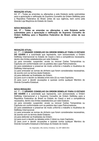 _______________________________________________________________
REDAÇÃO ATUAL:
Art. 3º - Todas as emendas ou alterações a este Estatuto serão submetidas
para a apreciação e ratificação do Supremo Conselho da Ordem DeMolay para
a República Federativa do Brasil, antes de sua vigência, bem como pela
Grande Loja Maçônica do Estado do Ceará.


NOVA REDAÇÃO:
Art. 3º - Todas as emendas ou alterações a este Estatuto serão
submetidas para a apreciação e ratificação do Supremo Conselho da
Ordem DeMolay para a República Federativa do Brasil, antes de sua
vigência.

_______________________________________________________________



REDAÇÃO ATUAL:
Art. 7º – O GRANDE CONSELHO DA ORDEM DEMOLAY PARA O ESTADO
DO CEARÁ é a autoridade que representa, com exclusividade, a Ordem
DeMolay Internacional no Estado do Ceará e terá a competência necessária,
dentro dos limites estabelecidos por este Estatuto:
(a) para conceder, suspender, anular ou renovar Cartas Temporárias ou
Capítulos em conformidade com os pedidos das Lojas Patrocinadoras;
(b) para estabelecer e preservar de modo uniforme o trabalho e ritualística do
DeMolay Internacional;
(c) para arrecadar as somas de dinheiro que forem consideradas necessárias,
de acordo com os termos deste Estatuto;
(d) para defender as finalidades da Ordem;
(e) para ouvir e decidir os debates entre dois (2) ou mais Capítulos;
(f) para ouvir e decidir acusações e queixas contra qualquer Membro do
Grande Conselho Estadual.


NOVA REDAÇÃO:
Art. 7º – O GRANDE CONSELHO DA ORDEM DEMOLAY PARA O ESTADO
DO CEARÁ é a autoridade que representa, com exclusividade, a Ordem
DeMolay Internacional e o Supremo Conselho da Ordem DeMolay para a
República Federativa do Brasil no Estado do Ceará e terá a competência
necessária, dentro dos limites estabelecidos por este Estatuto:
(a) para conceder, suspender, anular ou renovar Cartas Temporárias ou
Capítulos em conformidade com os pedidos das Lojas Patrocinadoras;
(b) para estabelecer e preservar de modo uniforme o trabalho e ritualística do
DeMolay Internacional;
(c) para arrecadar as somas de dinheiro que forem consideradas necessárias,
de acordo com os termos deste Estatuto;
(d) para defender as finalidades da Ordem;
(e) para ouvir e decidir os debates entre 2 (dois) ou mais Capítulos;
(f) para ouvir e decidir acusações e queixas contra qualquer Membro do
Grande Conselho Estadual e Demolays do Estado do Ceará;
                 Av. Imperador, 145, Centro, Fortaleza - Ce, CEP: 60015-051
 